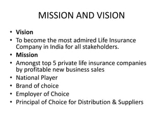 MISSION AND VISION
• Vision
• To become the most admired Life Insurance
  Company in India for all stakeholders.
• Mission
• Amongst top 5 private life insurance companies
  by profitable new business sales
• National Player
• Brand of choice
• Employer of Choice
• Principal of Choice for Distribution & Suppliers
 