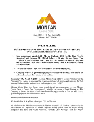 Suite 1400 – 1111 West Georgia St.
Vancouver, BC V6E 4M3
PRESS RELEASE
MONTAN MINING CORP. COMMENCES TRADING ON THE TSX VENTURE
EXCHANGE UNDER THE NEW SYMBOL MNY
• New management team is led by Mr. Ian Graham – CEO (ex- Rio Tinto / Anglo
American) and includes Mr. Michel Robert – Director (former Senior Vice
President of Pan American Silver) and Mr. Luis Zapata – Executive Chairman
(former Head of Latin America Institutional Equity Sales at Canaccord Genuity
and Peru-based).
• Transaction creates a new Peru-focused mine development company.
• Company will look to grow through project advancement and M&A with a focus on
advanced and cash-flow mining opportunities.
Vancouver, BC, March 9, 2015 – Montan Mining Corp. (TSXv: MNY) (“Montan” or the
“Company”) is pleased to announce that its common shares will commence trading on the TSX
Venture Exchange today under the new trading ticker symbol “MNY”.
Montan Mining Corp. was formed upon completion of an amalgamation between Montan
Capital Corp. (a Capital Pool Company) and a subsidiary company of Strait Minerals Inc. The
Company is focused on advanced and cash-flow mining opportunities in Peru and will look to
grow through project advancement and M&A.
The management team of Montan is:
Mr. Ian Graham, B.Sc. (Hons), Geology – CEO and Director
Mr. Graham is an accomplished mining professional with over 20 years of experience in the
development and exploration of mineral deposits, mostly gained with the major mining
companies Rio Tinto and Anglo American. Formerly Chief Geologist with the Project
 
