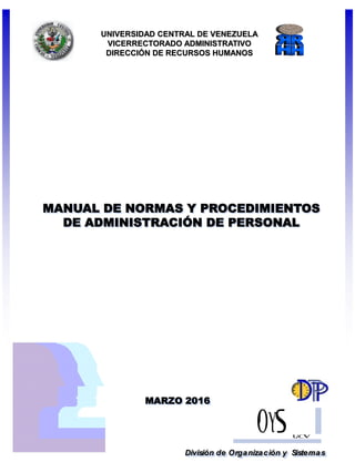 MANUAL DE NORMAS Y PROCEDIMIENTOS
DE ADMINISTRACIÓN DE PERSONAL
División de Organización y Sistemas
UNIVERSIDAD CENTRAL DE VENEZUELA
VICERRECTORADO ADMINISTRATIVO
DIRECCIÓN DE RECURSOS HUMANOS
MARZO 2016
 