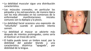 • La debilidad muscular sigue una distribución
característica.
• Los músculos craneales, en particular los
párpados y los extraoculares, de manera típica
son los más afectados en los comienzos de la
enfermedad manifestaciones iniciales
comunes son la diplopía y la ptosis.
• La debilidad facial ocasiona una expresión de
“refunfuño” cuando el paciente intenta
sonreír.
• La debilidad al mascar se advierte más
después de intentos prolongados, como sería
al masticar un trozo de carne.
• El habla puede tener un timbre nasal, por la
debilidad del paladar blando y una
característica disártrica “apagada”, por
debilidad de la lengua.
 