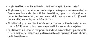 • La plasmaféresis se ha utilizado con fines terapéuticos en la MG.
• El plasma que contiene los anticuerpos patógenos es separado de
forma mecánica de las células hemáticas, que son devueltas al
paciente. Por lo común, se practica un ciclo de cinco cambios (3 a 4 L
por cambio) en un lapso de 10 a 14 días.
• El método logra una disminución en la concentración de anticuerpos
contra AChR a corto plazo, con mejoría clínica en muchos sujetos.
• Es útil como un recurso temporal en individuos afectados gravemente
o para mejorar el estado del enfermo antes de operarlo (como el caso
de la timectomía).
 