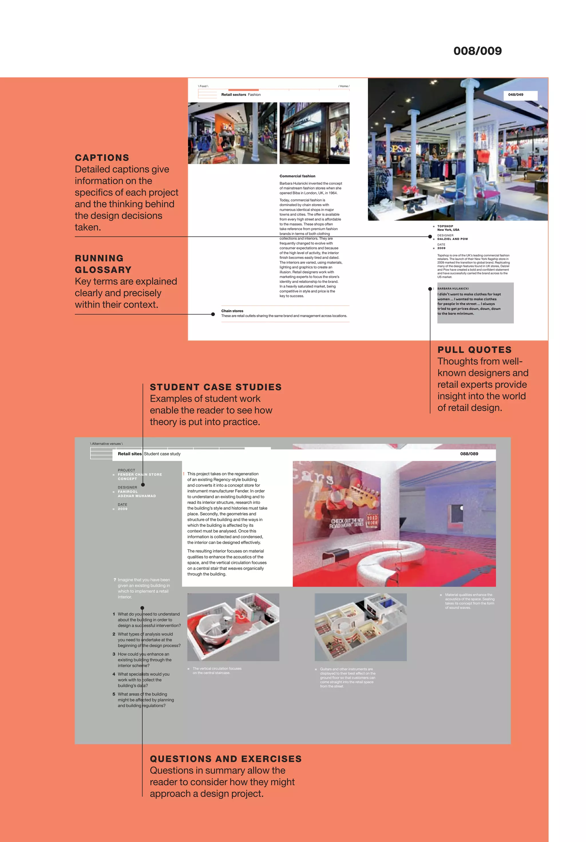 !
Retail sectors Fashion
Chain stores
These are retail outlets sharing the same brand and management across locations.
 Food  / Home /
= TOPSHOP
New York, USA
DESIGNER
= DALZIEL AND POW
DATE
= 2009
Topshop is one of the UK’s leading commercial fashion
retailers. The launch of their New York ﬂagship store in
2009 marked the transition to global brand. Replicating
many of the design features found in UK stores, Dalziel
and Pow have created a bold and conﬁdent statement
and have successfully carried the brand across to the
US market.
Commercial fashion
Barbara Hulanicki invented the concept
of mainstream fashion stores when she
opened Biba in London, UK, in 1964.
Today, commercial fashion is
dominated by chain stores with
numerous identical shops in major
towns and cities. The offer is available
from every high street and is affordable
to the masses. These shops often
take reference from premium fashion
brands in terms of both clothing
collections and interiors. They are
frequently changed to evolve with
consumer expectations and because
of the high level of activity, the interior
ﬁnish becomes easily tired and dated.
The interiors are varied, using materials,
lighting and graphics to create an
illusion. Retail designers work with
marketing experts to focus the store’s
identity and relationship to the brand.
In a heavily saturated market, being
competitive in style and price is the
key to success.
: BARBARA HULANICKI
I didn’t want to make clothes for kept
women … I wanted to make clothes
for people in the street … I always
tried to get prices down, down, down
to the bare minimum.
048/049
Retail sites Student case study
PROJECT
= FENDER CHAIN STORE
CONCEPT
DESIGNER
= FAHIROOL
ADZHAR MUHAMAD
DATE
= 2009
= Guitars and other instruments are
displayed to their best effect on the
ground ﬂoor so that customers can
come straight into the retail space
from the street.
This project takes on the regeneration
of an existing Regency-style building
and converts it into a concept store for
instrument manufacturer Fender. In order
to understand an existing building and to
read its interior structure, research into
the building’s style and histories must take
place. Secondly, the geometries and
structure of the building and the ways in
which the building is affected by its
context must be analysed. Once this
information is collected and condensed,
the interior can be designed effectively.
The resulting interior focuses on material
qualities to enhance the acoustics of the
space, and the vertical circulation focuses
on a central stair that weaves organically
through the building.
 Alternative venues 
= The vertical circulation focuses
on the central staircase.
= Material qualities enhance the
acoustics of the space. Seating
takes its concept from the form
of sound waves.
? Imagine that you have been
given an existing building in
which to implement a retail
interior.
1 What do you need to understand
about the building in order to
design a successful intervention?
2 What types of analysis would
you need to undertake at the
beginning of the design process?
3 How could you enhance an
existing building through the
interior scheme?
4 What specialists would you
work with to collect the
building’s data?
5 What areas of the building
might be affected by planning
and building regulations?
088/089
008/009
CAPTIONS
Detailed captions give
information on the
speciﬁcs of each project
and the thinking behind
the design decisions
taken.
RUNNING
GLOSSARY
Key terms are explained
clearly and precisely
within their context.
PULL QUOTES
Thoughts from well-
known designers and
retail experts provide
insight into the world
of retail design.
STUDENT CASE STUDIES
Examples of student work
enable the reader to see how
theory is put into practice.
QUESTIONS AND EXERCISES
Questions in summary allow the
reader to consider how they might
approach a design project.
 