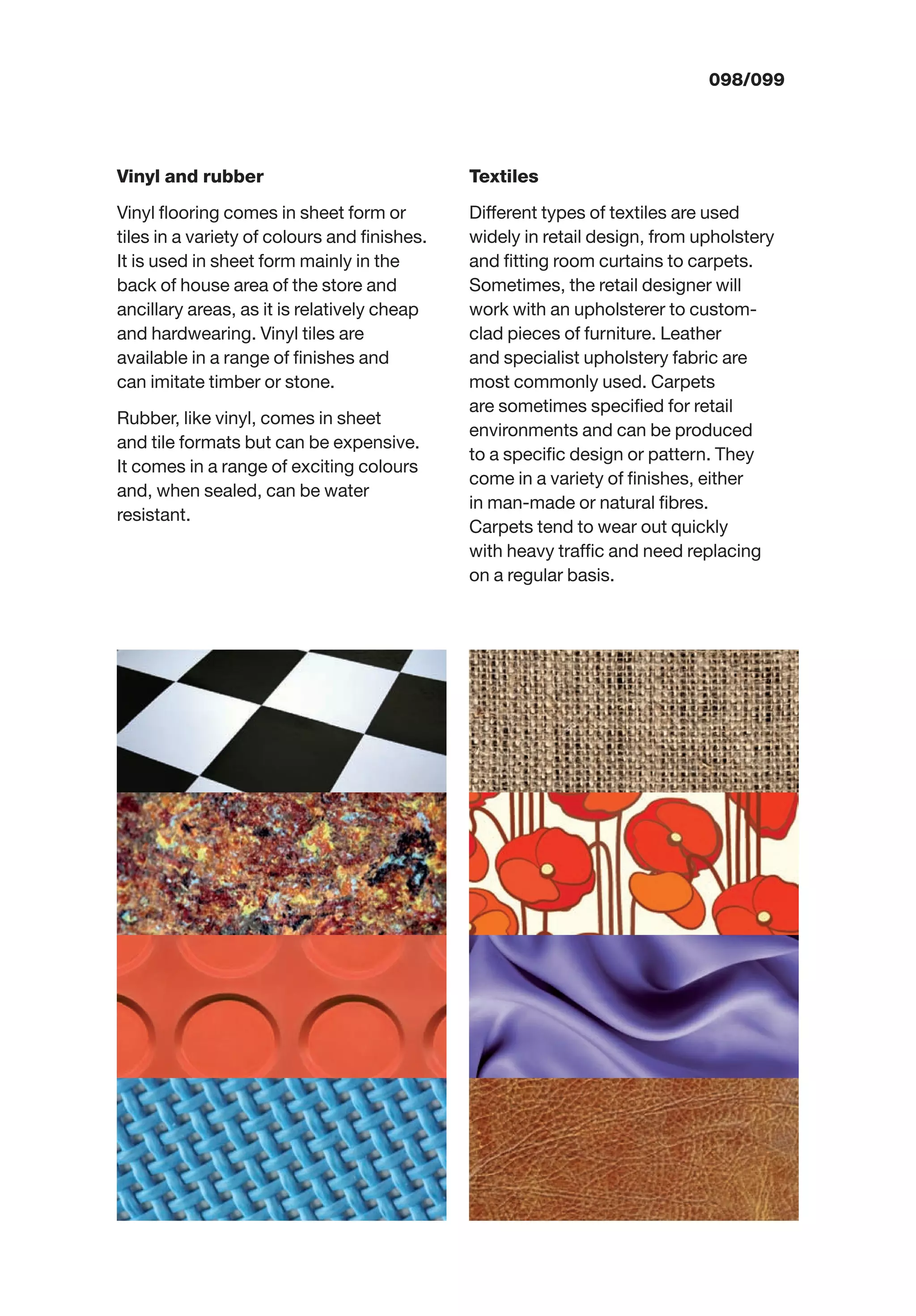 098/099
Vinyl and rubber
Vinyl ﬂooring comes in sheet form or
tiles in a variety of colours and ﬁnishes.
It is used in sheet form mainly in the
back of house area of the store and
ancillary areas, as it is relatively cheap
and hardwearing. Vinyl tiles are
available in a range of ﬁnishes and
can imitate timber or stone.
Rubber, like vinyl, comes in sheet
and tile formats but can be expensive.
It comes in a range of exciting colours
and, when sealed, can be water
resistant.
Textiles
Different types of textiles are used
widely in retail design, from upholstery
and ﬁtting room curtains to carpets.
Sometimes, the retail designer will
work with an upholsterer to custom-
clad pieces of furniture. Leather
and specialist upholstery fabric are
most commonly used. Carpets
are sometimes speciﬁed for retail
environments and can be produced
to a speciﬁc design or pattern. They
come in a variety of ﬁnishes, either
in man-made or natural ﬁbres.
Carpets tend to wear out quickly
with heavy trafﬁc and need replacing
on a regular basis.
 