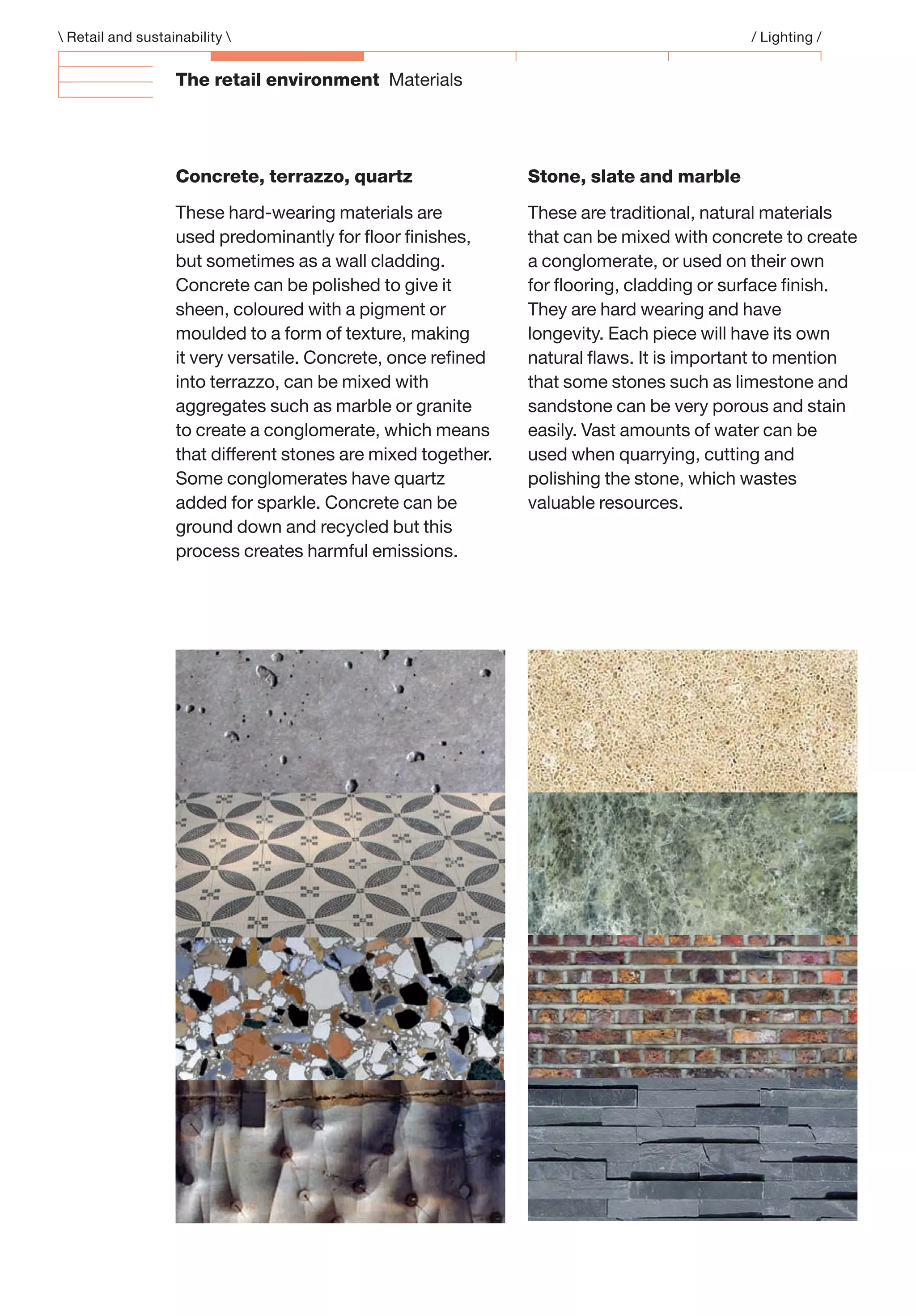The retail environment Materials
Stone, slate and marble
These are traditional, natural materials
that can be mixed with concrete to create
a conglomerate, or used on their own
for ﬂooring, cladding or surface ﬁnish.
They are hard wearing and have
longevity. Each piece will have its own
natural ﬂaws. It is important to mention
that some stones such as limestone and
sandstone can be very porous and stain
easily. Vast amounts of water can be
used when quarrying, cutting and
polishing the stone, which wastes
valuable resources.
Concrete, terrazzo, quartz
These hard-wearing materials are
used predominantly for ﬂoor ﬁnishes,
but sometimes as a wall cladding.
Concrete can be polished to give it
sheen, coloured with a pigment or
moulded to a form of texture, making
it very versatile. Concrete, once reﬁned
into terrazzo, can be mixed with
aggregates such as marble or granite
to create a conglomerate, which means
that different stones are mixed together.
Some conglomerates have quartz
added for sparkle. Concrete can be
ground down and recycled but this
process creates harmful emissions.
 Retail and sustainability  / Lighting /
 
