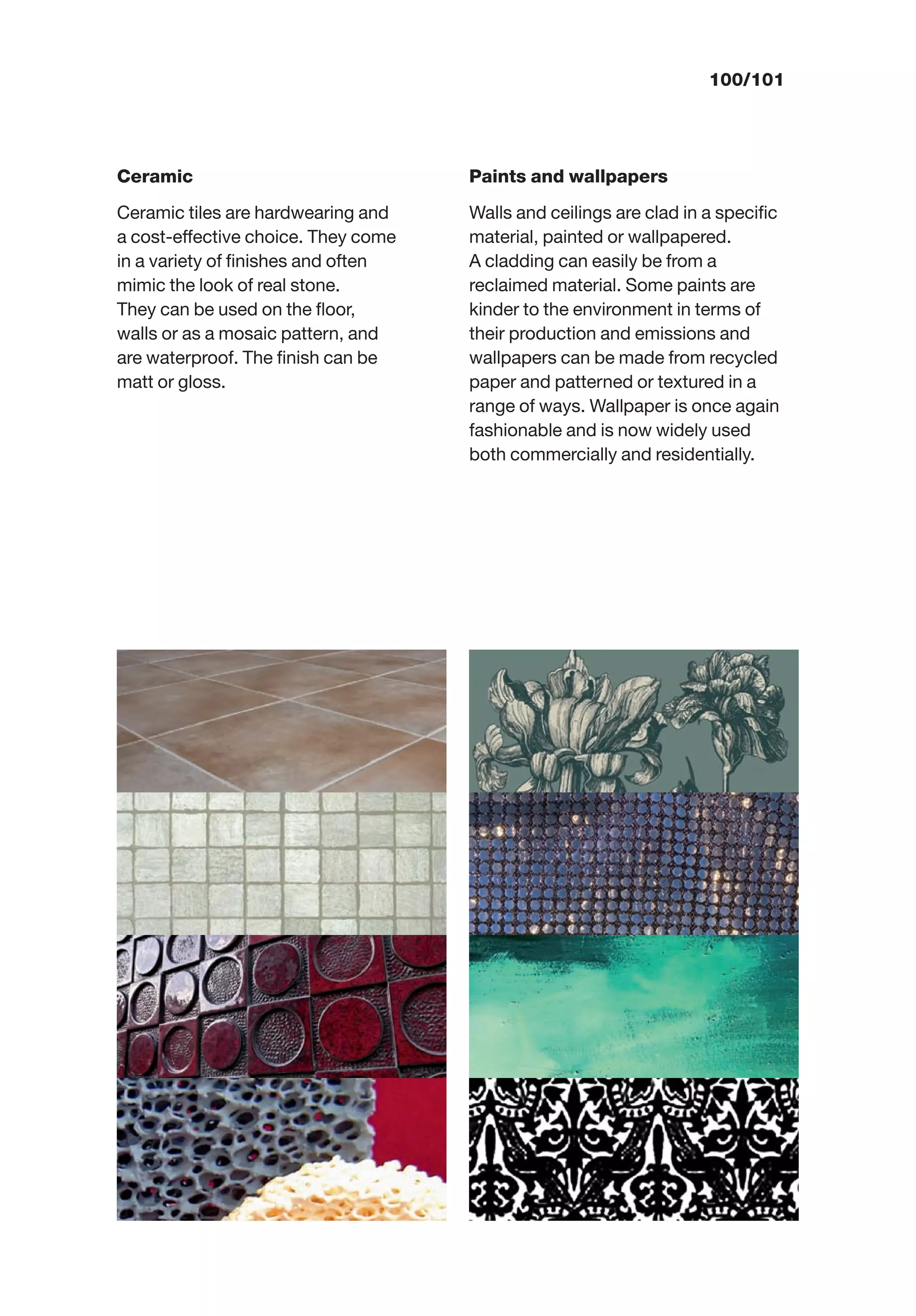 100/101
Ceramic
Ceramic tiles are hardwearing and
a cost-effective choice. They come
in a variety of ﬁnishes and often
mimic the look of real stone.
They can be used on the ﬂoor,
walls or as a mosaic pattern, and
are waterproof. The ﬁnish can be
matt or gloss.
Paints and wallpapers
Walls and ceilings are clad in a speciﬁc
material, painted or wallpapered.
A cladding can easily be from a
reclaimed material. Some paints are
kinder to the environment in terms of
their production and emissions and
wallpapers can be made from recycled
paper and patterned or textured in a
range of ways. Wallpaper is once again
fashionable and is now widely used
both commercially and residentially.
 