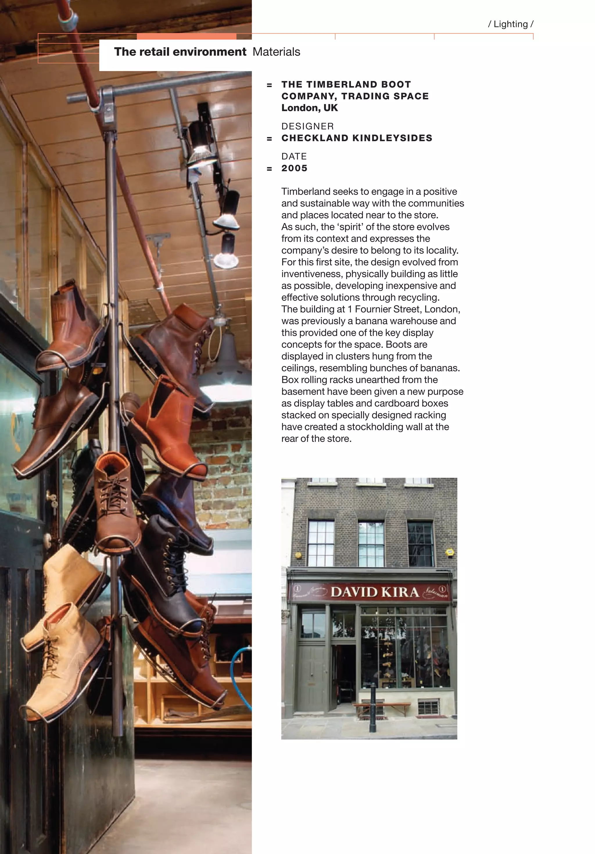 The retail environment Materials
= THE TIMBERLAND BOOT
COMPANY, TRADING SPACE
London, UK
DESIGNER
= CHECKLAND KINDLEYSIDES
DATE
= 2005
Timberland seeks to engage in a positive
and sustainable way with the communities
and places located near to the store.
As such, the ‘spirit’ of the store evolves
from its context and expresses the
company’s desire to belong to its locality.
For this ﬁrst site, the design evolved from
inventiveness, physically building as little
as possible, developing inexpensive and
effective solutions through recycling.
The building at 1 Fournier Street, London,
was previously a banana warehouse and
this provided one of the key display
concepts for the space. Boots are
displayed in clusters hung from the
ceilings, resembling bunches of bananas.
Box rolling racks unearthed from the
basement have been given a new purpose
as display tables and cardboard boxes
stacked on specially designed racking
have created a stockholding wall at the
rear of the store.
/ Lighting /
 