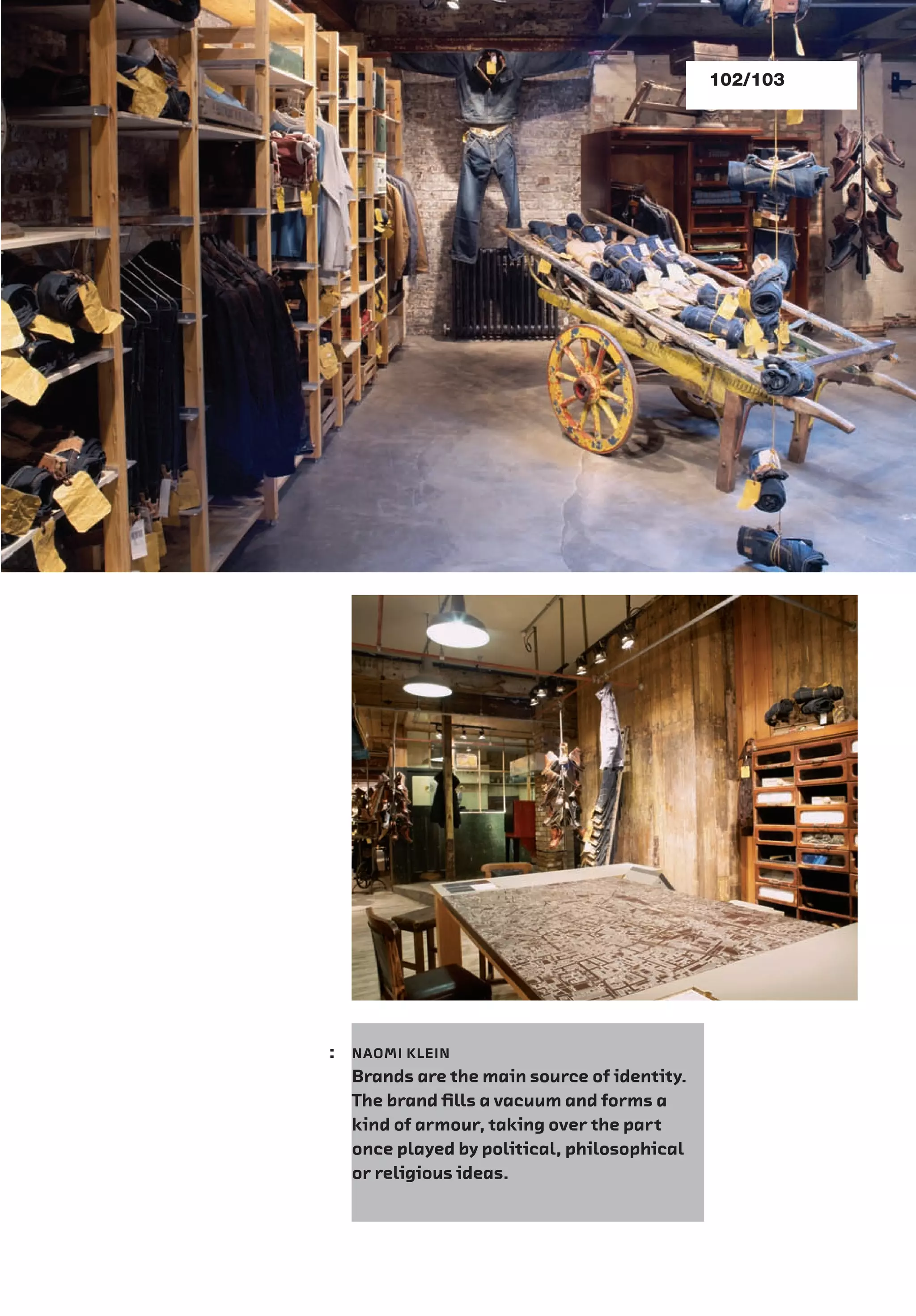 102/103
: NAOMI KLEIN
Brands are the main source of identity.
The brand ﬁlls a vacuum and forms a
kind of armour, taking over the part
once played by political, philosophical
or religious ideas.
 