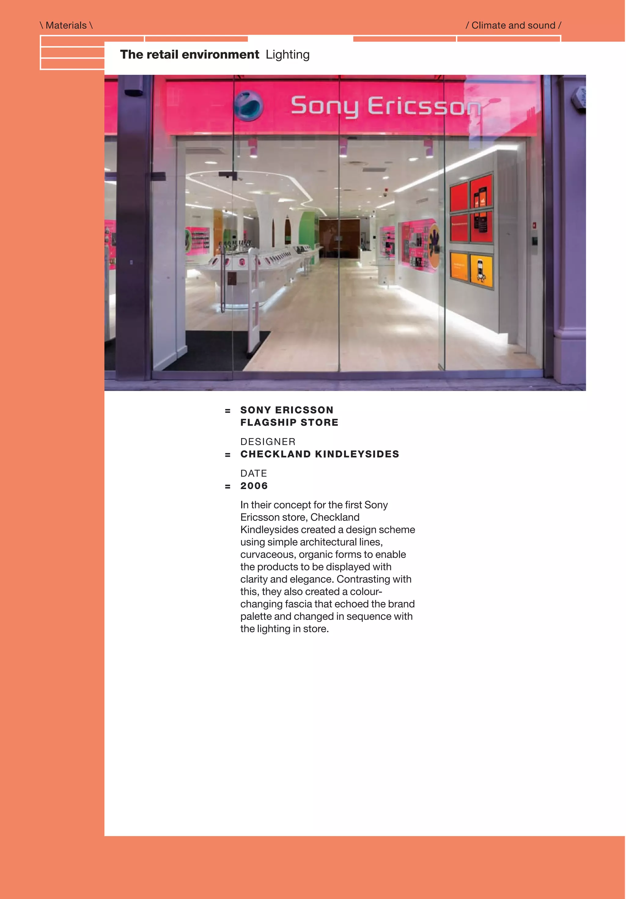 Branding and IdentityThe retail environment Lighting
= SONY ERICSSON
FLAGSHIP STORE
DESIGNER
= CHECKLAND KINDLEYSIDES
DATE
= 2006
In their concept for the ﬁrst Sony
Ericsson store, Checkland
Kindleysides created a design scheme
using simple architectural lines,
curvaceous, organic forms to enable
the products to be displayed with
clarity and elegance. Contrasting with
this, they also created a colour-
changing fascia that echoed the brand
palette and changed in sequence with
the lighting in store.
 Materials  / Climate and sound /
 