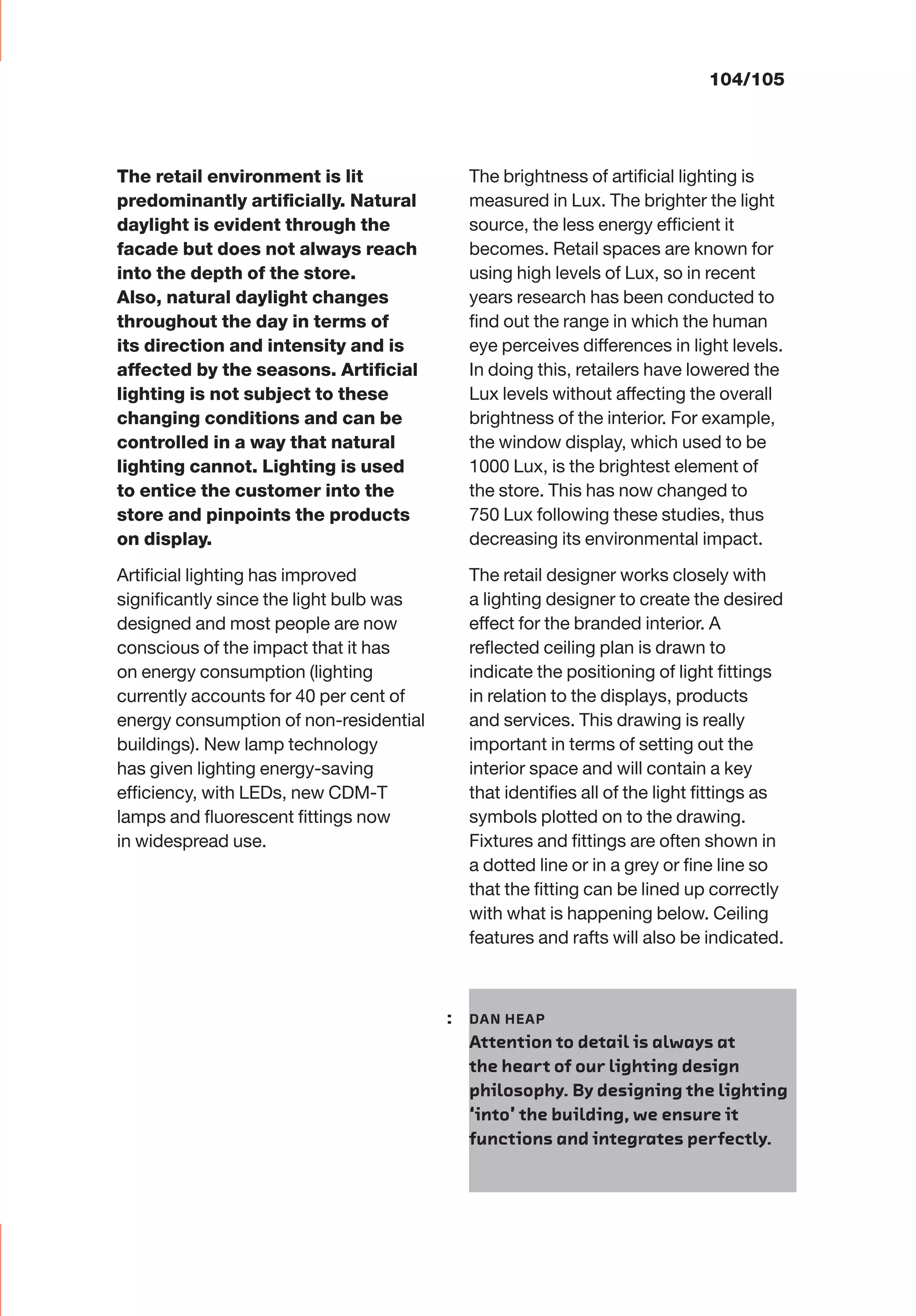 The retail environment is lit
predominantly artiﬁcially. Natural
daylight is evident through the
facade but does not always reach
into the depth of the store.
Also, natural daylight changes
throughout the day in terms of
its direction and intensity and is
affected by the seasons. Artiﬁcial
lighting is not subject to these
changing conditions and can be
controlled in a way that natural
lighting cannot. Lighting is used
to entice the customer into the
store and pinpoints the products
on display.
Artiﬁcial lighting has improved
signiﬁcantly since the light bulb was
designed and most people are now
conscious of the impact that it has
on energy consumption (lighting
currently accounts for 40 per cent of
energy consumption of non-residential
buildings). New lamp technology
has given lighting energy-saving
efﬁciency, with LEDs, new CDM-T
lamps and ﬂuorescent ﬁttings now
in widespread use.
The brightness of artiﬁcial lighting is
measured in Lux. The brighter the light
source, the less energy efﬁcient it
becomes. Retail spaces are known for
using high levels of Lux, so in recent
years research has been conducted to
ﬁnd out the range in which the human
eye perceives differences in light levels.
In doing this, retailers have lowered the
Lux levels without affecting the overall
brightness of the interior. For example,
the window display, which used to be
1000 Lux, is the brightest element of
the store. This has now changed to
750 Lux following these studies, thus
decreasing its environmental impact.
The retail designer works closely with
a lighting designer to create the desired
effect for the branded interior. A
reﬂected ceiling plan is drawn to
indicate the positioning of light ﬁttings
in relation to the displays, products
and services. This drawing is really
important in terms of setting out the
interior space and will contain a key
that identiﬁes all of the light ﬁttings as
symbols plotted on to the drawing.
Fixtures and ﬁttings are often shown in
a dotted line or in a grey or ﬁne line so
that the ﬁtting can be lined up correctly
with what is happening below. Ceiling
features and rafts will also be indicated.
104/105
: DAN HEAP
Attention to detail is always at
the heart of our lighting design
philosophy. By designing the lighting
‘into’ the building, we ensure it
functions and integrates perfectly.
 