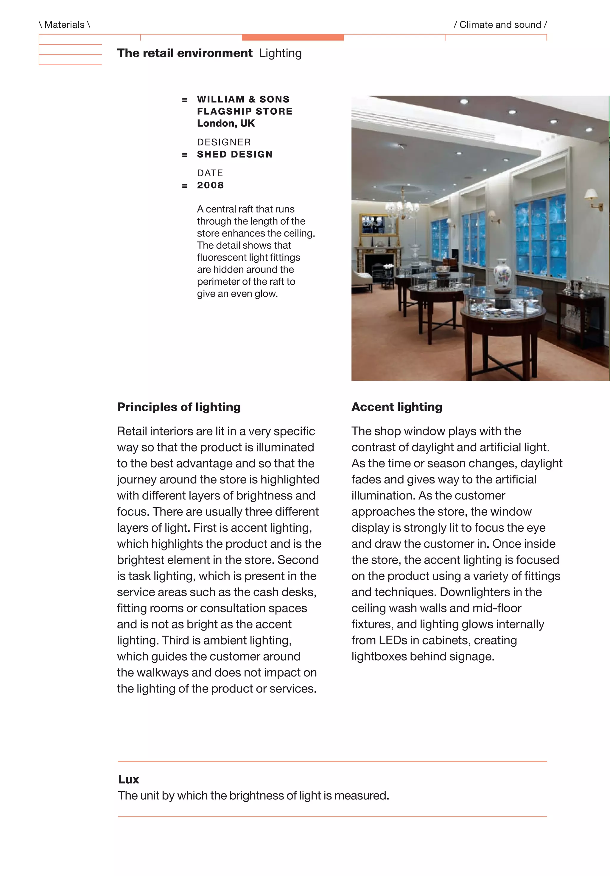 The retail environment Lighting
Principles of lighting
Retail interiors are lit in a very speciﬁc
way so that the product is illuminated
to the best advantage and so that the
journey around the store is highlighted
with different layers of brightness and
focus. There are usually three different
layers of light. First is accent lighting,
which highlights the product and is the
brightest element in the store. Second
is task lighting, which is present in the
service areas such as the cash desks,
ﬁtting rooms or consultation spaces
and is not as bright as the accent
lighting. Third is ambient lighting,
which guides the customer around
the walkways and does not impact on
the lighting of the product or services.
Accent lighting
The shop window plays with the
contrast of daylight and artiﬁcial light.
As the time or season changes, daylight
fades and gives way to the artiﬁcial
illumination. As the customer
approaches the store, the window
display is strongly lit to focus the eye
and draw the customer in. Once inside
the store, the accent lighting is focused
on the product using a variety of ﬁttings
and techniques. Downlighters in the
ceiling wash walls and mid-ﬂoor
ﬁxtures, and lighting glows internally
from LEDs in cabinets, creating
lightboxes behind signage.
 Materials  / Climate and sound /
= WILLIAM & SONS
FLAGSHIP STORE
London, UK
DESIGNER
= SHED DESIGN
DATE
= 2008
A central raft that runs
through the length of the
store enhances the ceiling.
The detail shows that
ﬂuorescent light ﬁttings
are hidden around the
perimeter of the raft to
give an even glow.
Lux
The unit by which the brightness of light is measured.
 