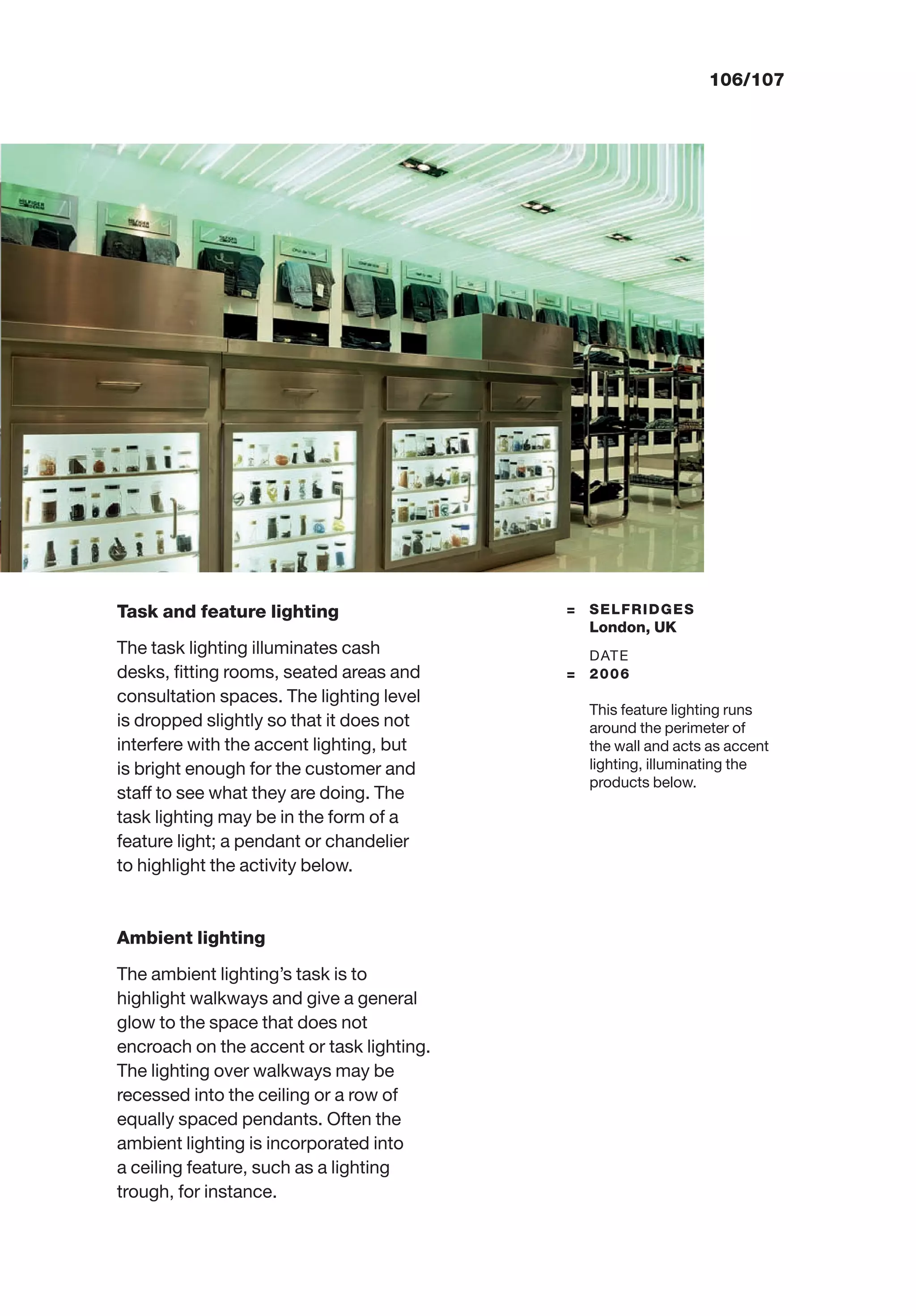 106/107
Task and feature lighting
The task lighting illuminates cash
desks, ﬁtting rooms, seated areas and
consultation spaces. The lighting level
is dropped slightly so that it does not
interfere with the accent lighting, but
is bright enough for the customer and
staff to see what they are doing. The
task lighting may be in the form of a
feature light; a pendant or chandelier
to highlight the activity below.
Ambient lighting
The ambient lighting’s task is to
highlight walkways and give a general
glow to the space that does not
encroach on the accent or task lighting.
The lighting over walkways may be
recessed into the ceiling or a row of
equally spaced pendants. Often the
ambient lighting is incorporated into
a ceiling feature, such as a lighting
trough, for instance.
= SELFRIDGES
London, UK
DATE
= 2006
This feature lighting runs
around the perimeter of
the wall and acts as accent
lighting, illuminating the
products below.
 