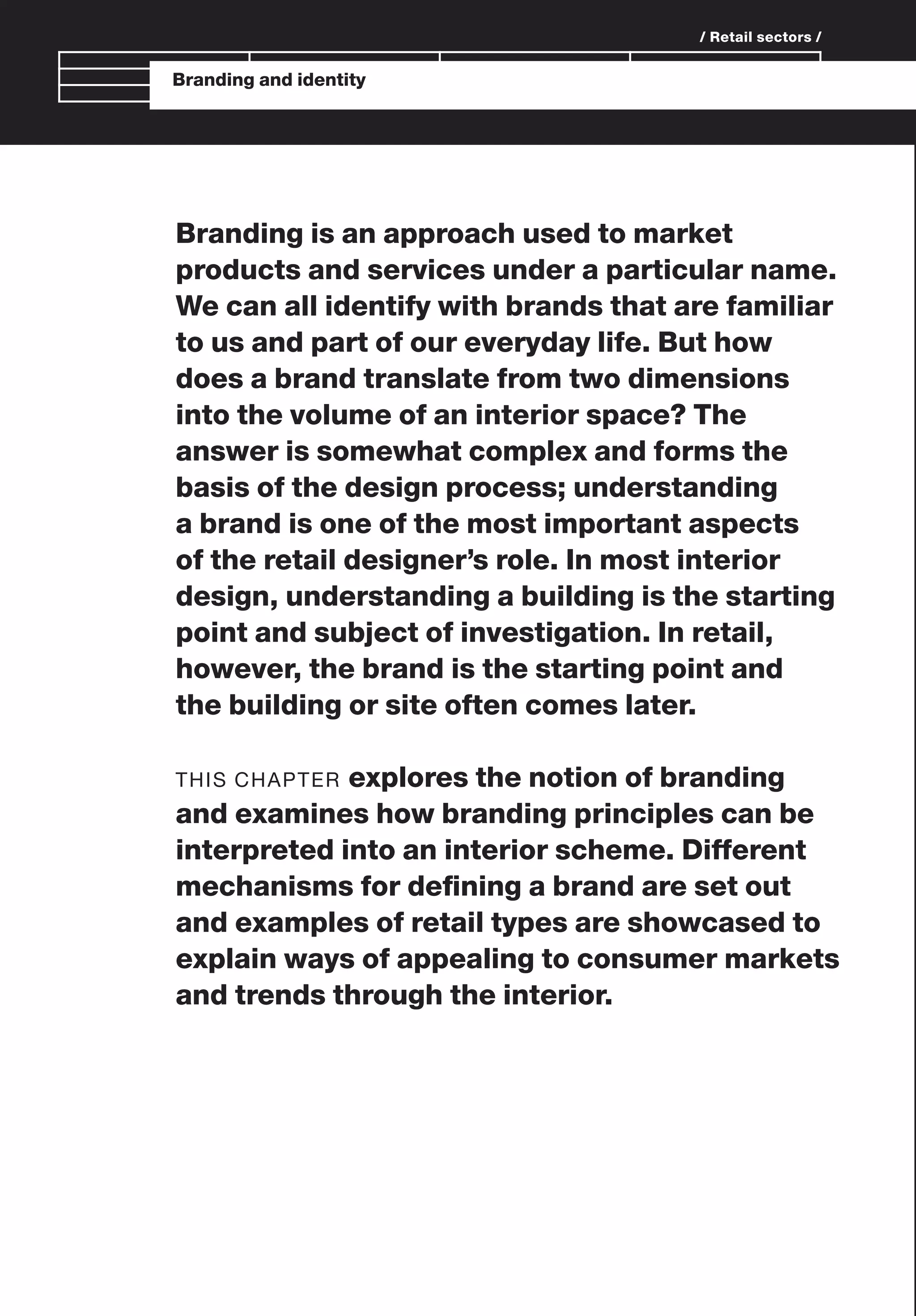 Branding and identity
/ Retail sectors /
Branding is an approach used to market
products and services under a particular name.
We can all identify with brands that are familiar
to us and part of our everyday life. But how
does a brand translate from two dimensions
into the volume of an interior space? The
answer is somewhat complex and forms the
basis of the design process; understanding
a brand is one of the most important aspects
of the retail designer’s role. In most interior
design, understanding a building is the starting
point and subject of investigation. In retail,
however, the brand is the starting point and
the building or site often comes later.
THIS CHAPTER explores the notion of branding
and examines how branding principles can be
interpreted into an interior scheme. Different
mechanisms for deﬁning a brand are set out
and examples of retail types are showcased to
explain ways of appealing to consumer markets
and trends through the interior.
 