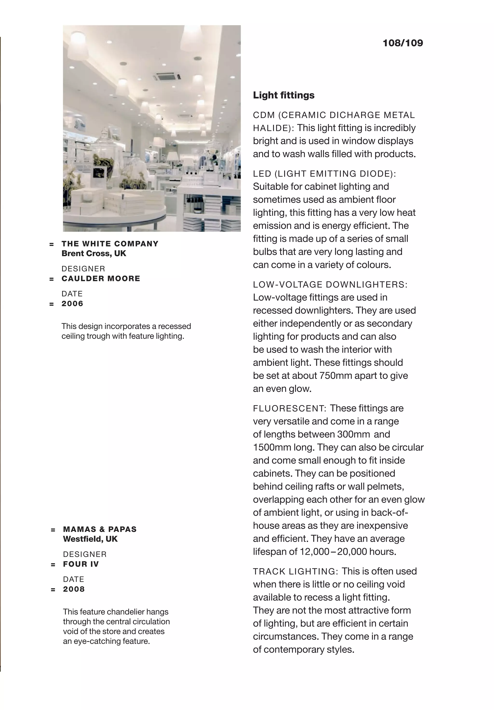 108/109
Light ﬁttings
CDM (CERAMIC DICHARGE METAL
HALIDE): This light ﬁtting is incredibly
bright and is used in window displays
and to wash walls ﬁlled with products.
LED (LIGHT EMITTING DIODE):
Suitable for cabinet lighting and
sometimes used as ambient ﬂoor
lighting, this ﬁtting has a very low heat
emission and is energy efﬁcient. The
ﬁtting is made up of a series of small
bulbs that are very long lasting and
can come in a variety of colours.
LOW-VOLTAGE DOWNLIGHTERS:
Low-voltage ﬁttings are used in
recessed downlighters. They are used
either independently or as secondary
lighting for products and can also
be used to wash the interior with
ambient light. These ﬁttings should
be set at about 750mm apart to give
an even glow.
FLUORESCENT: These ﬁttings are
very versatile and come in a range
of lengths between 300mm and
1500mm long. They can also be circular
and come small enough to ﬁt inside
cabinets. They can be positioned
behind ceiling rafts or wall pelmets,
overlapping each other for an even glow
of ambient light, or using in back-of-
house areas as they are inexpensive
and efﬁcient. They have an average
lifespan of 12,000– 20,000 hours.
TRACK LIGHTING: This is often used
when there is little or no ceiling void
available to recess a light ﬁtting.
They are not the most attractive form
of lighting, but are efﬁcient in certain
circumstances. They come in a range
of contemporary styles.
= MAMAS & PAPAS
Westﬁeld, UK
DESIGNER
= FOUR IV
DATE
= 2008
This feature chandelier hangs
through the central circulation
void of the store and creates
an eye-catching feature.
= THE WHITE COMPANY
Brent Cross, UK
DESIGNER
= CAULDER MOORE
DATE
= 2006
This design incorporates a recessed
ceiling trough with feature lighting.
 