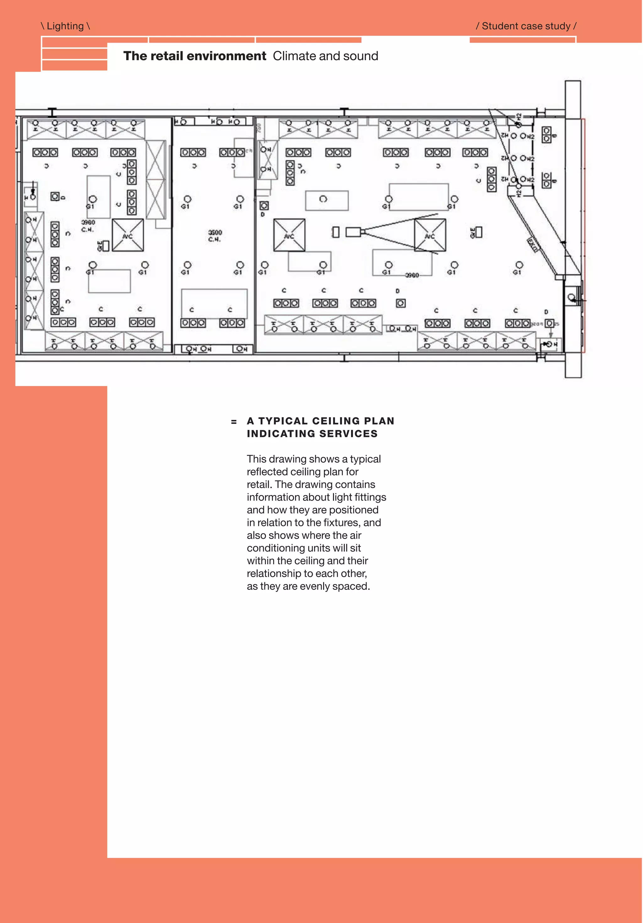 Branding and IdentityThe retail environment Climate and sound
= A TYPICAL CEILING PLAN
INDICATING SERVICES
This drawing shows a typical
reﬂected ceiling plan for
retail. The drawing contains
information about light ﬁttings
and how they are positioned
in relation to the ﬁxtures, and
also shows where the air
conditioning units will sit
within the ceiling and their
relationship to each other,
as they are evenly spaced.
 Lighting  / Student case study /
 