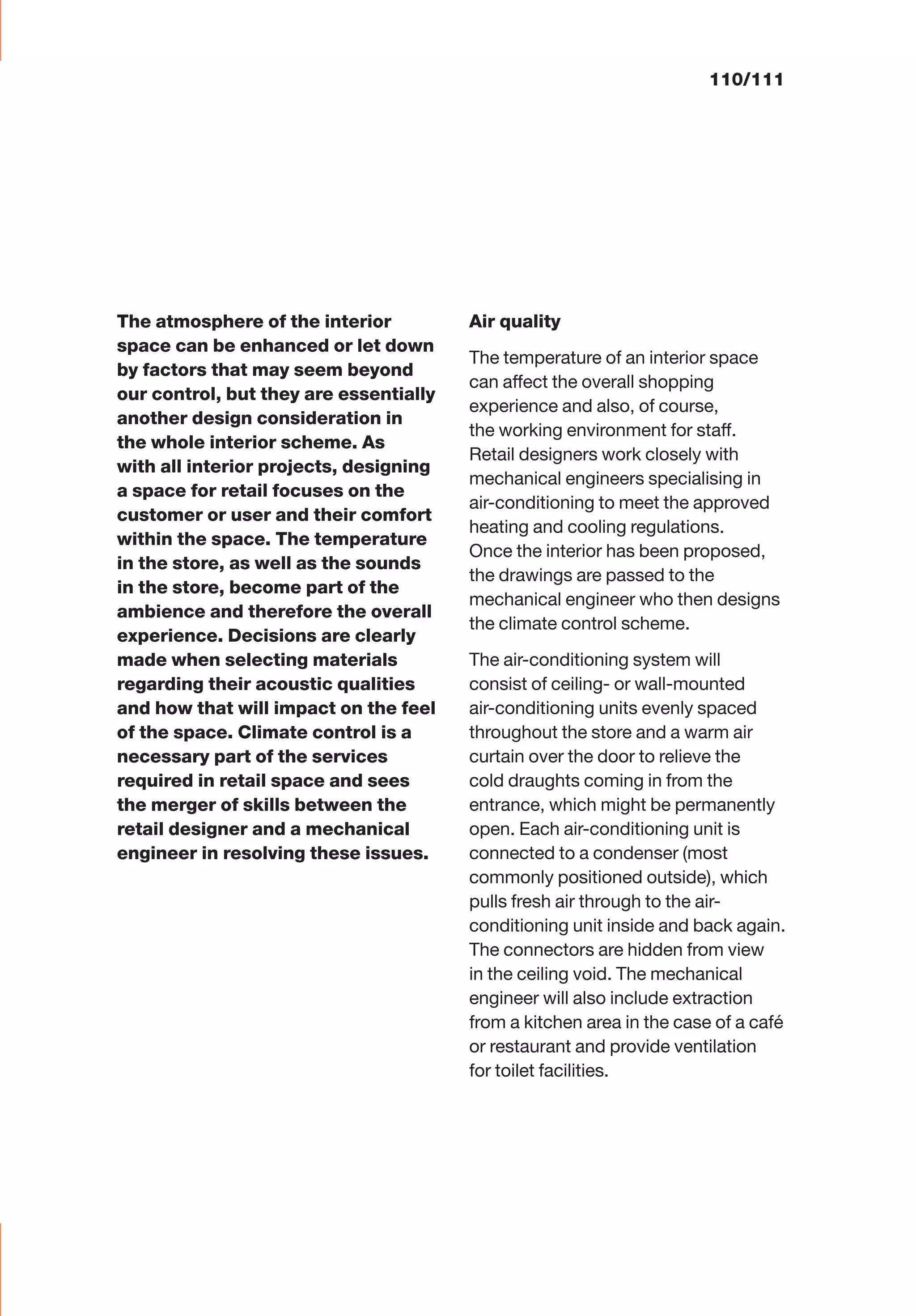 The atmosphere of the interior
space can be enhanced or let down
by factors that may seem beyond
our control, but they are essentially
another design consideration in
the whole interior scheme. As
with all interior projects, designing
a space for retail focuses on the
customer or user and their comfort
within the space. The temperature
in the store, as well as the sounds
in the store, become part of the
ambience and therefore the overall
experience. Decisions are clearly
made when selecting materials
regarding their acoustic qualities
and how that will impact on the feel
of the space. Climate control is a
necessary part of the services
required in retail space and sees
the merger of skills between the
retail designer and a mechanical
engineer in resolving these issues.
Air quality
The temperature of an interior space
can affect the overall shopping
experience and also, of course,
the working environment for staff.
Retail designers work closely with
mechanical engineers specialising in
air-conditioning to meet the approved
heating and cooling regulations.
Once the interior has been proposed,
the drawings are passed to the
mechanical engineer who then designs
the climate control scheme.
The air-conditioning system will
consist of ceiling- or wall-mounted
air-conditioning units evenly spaced
throughout the store and a warm air
curtain over the door to relieve the
cold draughts coming in from the
entrance, which might be permanently
open. Each air-conditioning unit is
connected to a condenser (most
commonly positioned outside), which
pulls fresh air through to the air-
conditioning unit inside and back again.
The connectors are hidden from view
in the ceiling void. The mechanical
engineer will also include extraction
from a kitchen area in the case of a café
or restaurant and provide ventilation
for toilet facilities.
110/111
 