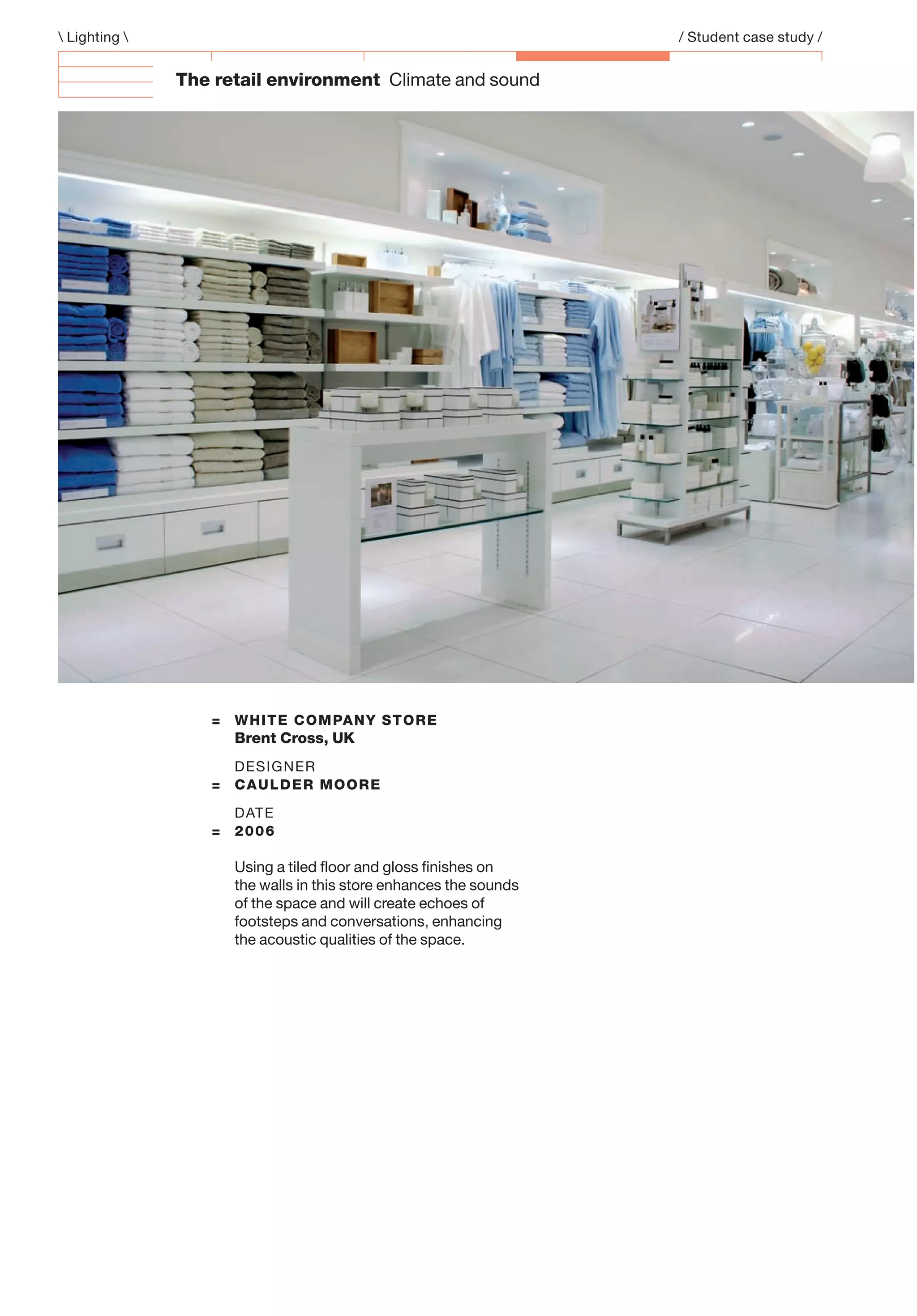 The retail environment Climate and sound
= WHITE COMPANY STORE
Brent Cross, UK
DESIGNER
= CAULDER MOORE
DATE
= 2006
Using a tiled ﬂoor and gloss ﬁnishes on
the walls in this store enhances the sounds
of the space and will create echoes of
footsteps and conversations, enhancing
the acoustic qualities of the space.
 Lighting  / Student case study /
 