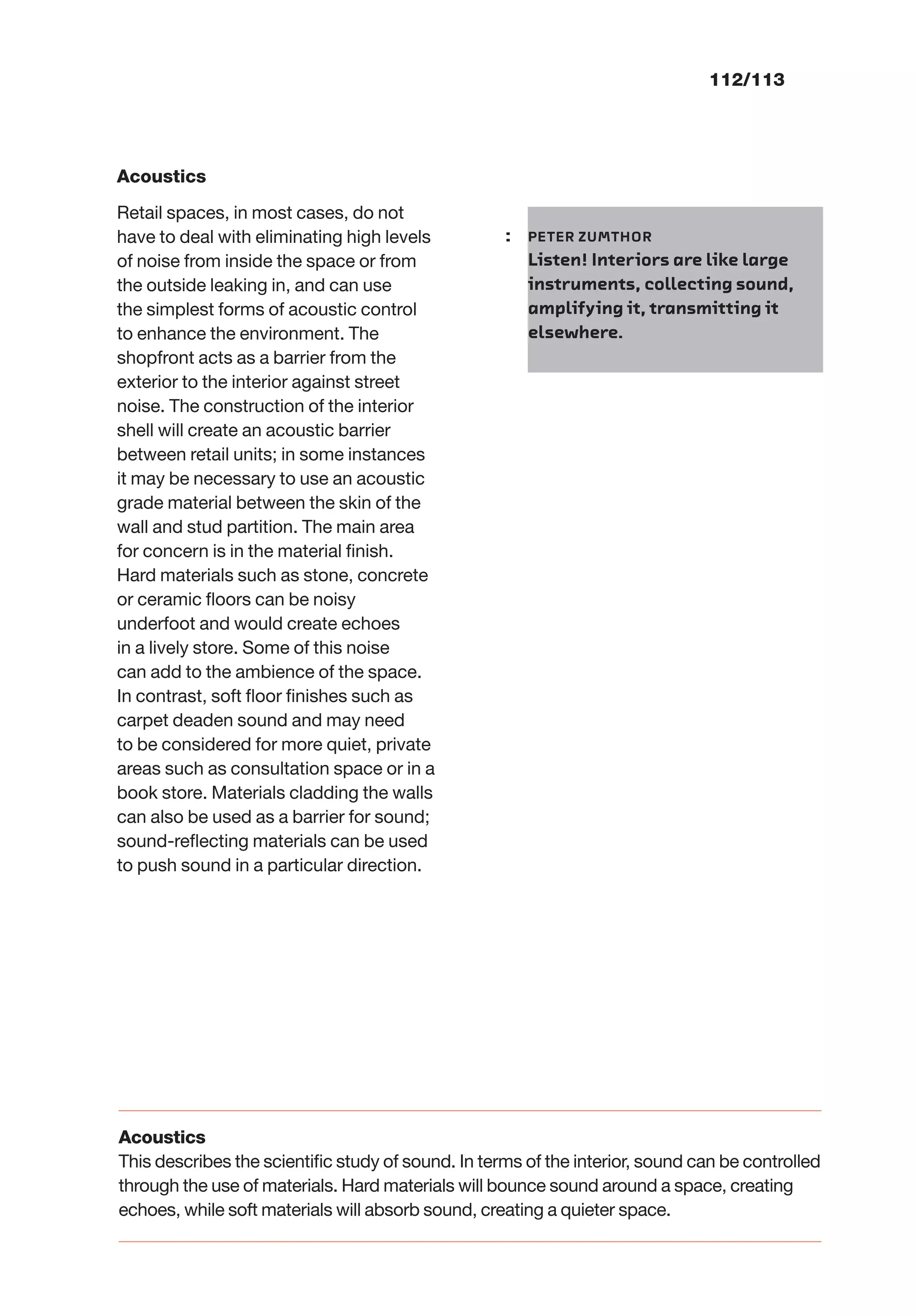 112/113
Acoustics
Retail spaces, in most cases, do not
have to deal with eliminating high levels
of noise from inside the space or from
the outside leaking in, and can use
the simplest forms of acoustic control
to enhance the environment. The
shopfront acts as a barrier from the
exterior to the interior against street
noise. The construction of the interior
shell will create an acoustic barrier
between retail units; in some instances
it may be necessary to use an acoustic
grade material between the skin of the
wall and stud partition. The main area
for concern is in the material ﬁnish.
Hard materials such as stone, concrete
or ceramic ﬂoors can be noisy
underfoot and would create echoes
in a lively store. Some of this noise
can add to the ambience of the space.
In contrast, soft ﬂoor ﬁnishes such as
carpet deaden sound and may need
to be considered for more quiet, private
areas such as consultation space or in a
book store. Materials cladding the walls
can also be used as a barrier for sound;
sound-reﬂecting materials can be used
to push sound in a particular direction.
: PETER ZUMTHOR
Listen! Interiors are like large
instruments, collecting sound,
amplifying it, transmitting it
elsewhere.
Acoustics
This describes the scientiﬁc study of sound. In terms of the interior, sound can be controlled
through the use of materials. Hard materials will bounce sound around a space, creating
echoes, while soft materials will absorb sound, creating a quieter space.
 