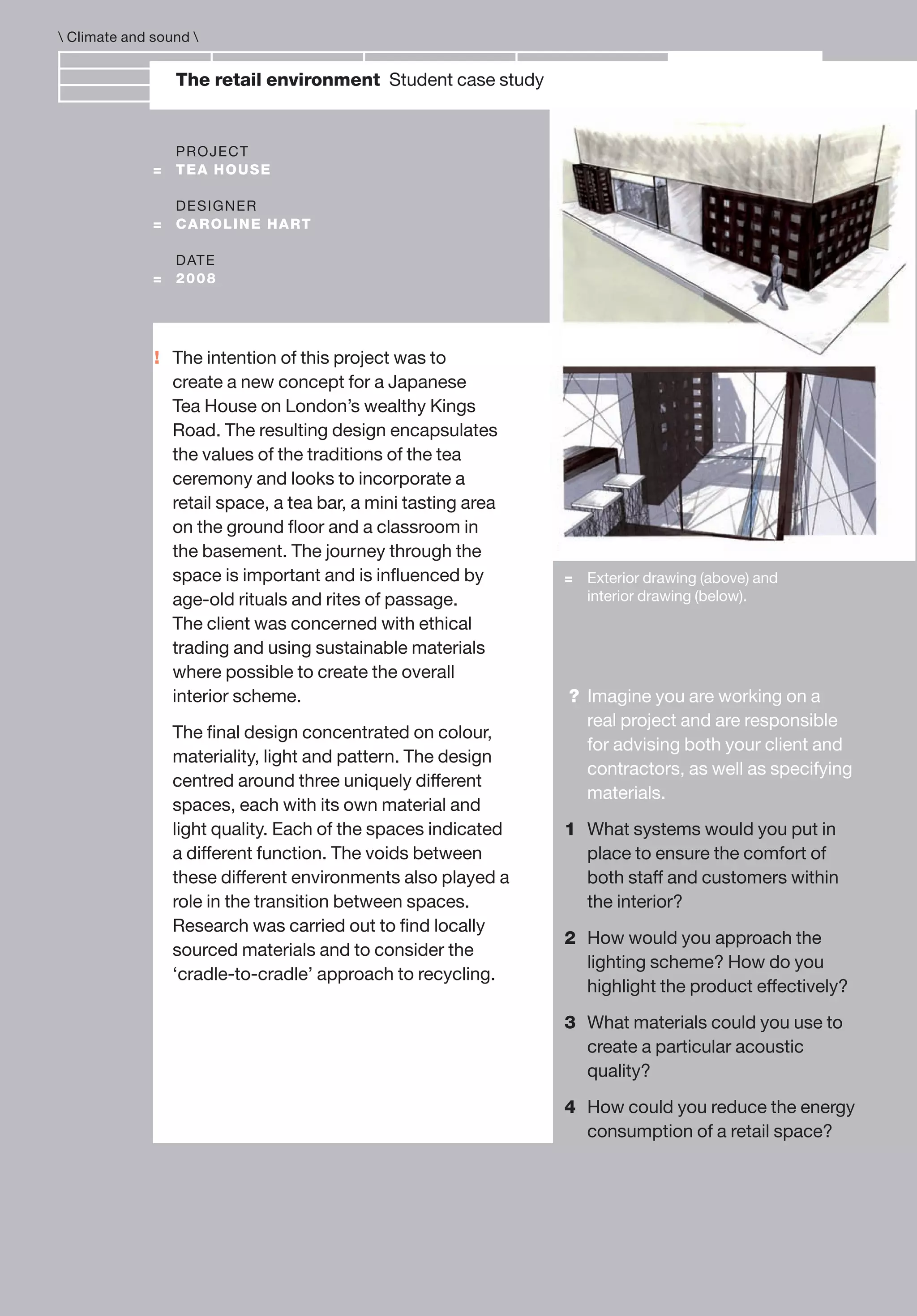 !
The retail environment Student case study
PROJECT
= TEA HOUSE
DESIGNER
= CAROLINE HART
DATE
= 2008
= Exterior drawing (above) and
interior drawing (below).
The intention of this project was to
create a new concept for a Japanese
Tea House on London’s wealthy Kings
Road. The resulting design encapsulates
the values of the traditions of the tea
ceremony and looks to incorporate a
retail space, a tea bar, a mini tasting area
on the ground ﬂoor and a classroom in
the basement. The journey through the
space is important and is inﬂuenced by
age-old rituals and rites of passage.
The client was concerned with ethical
trading and using sustainable materials
where possible to create the overall
interior scheme.
The ﬁnal design concentrated on colour,
materiality, light and pattern. The design
centred around three uniquely different
spaces, each with its own material and
light quality. Each of the spaces indicated
a different function. The voids between
these different environments also played a
role in the transition between spaces.
Research was carried out to ﬁnd locally
sourced materials and to consider the
‘cradle-to-cradle’ approach to recycling.
 Climate and sound 
? Imagine you are working on a
real project and are responsible
for advising both your client and
contractors, as well as specifying
materials.
1 What systems would you put in
place to ensure the comfort of
both staff and customers within
the interior?
2 How would you approach the
lighting scheme? How do you
highlight the product effectively?
3 What materials could you use to
create a particular acoustic
quality?
4 How could you reduce the energy
consumption of a retail space?
 