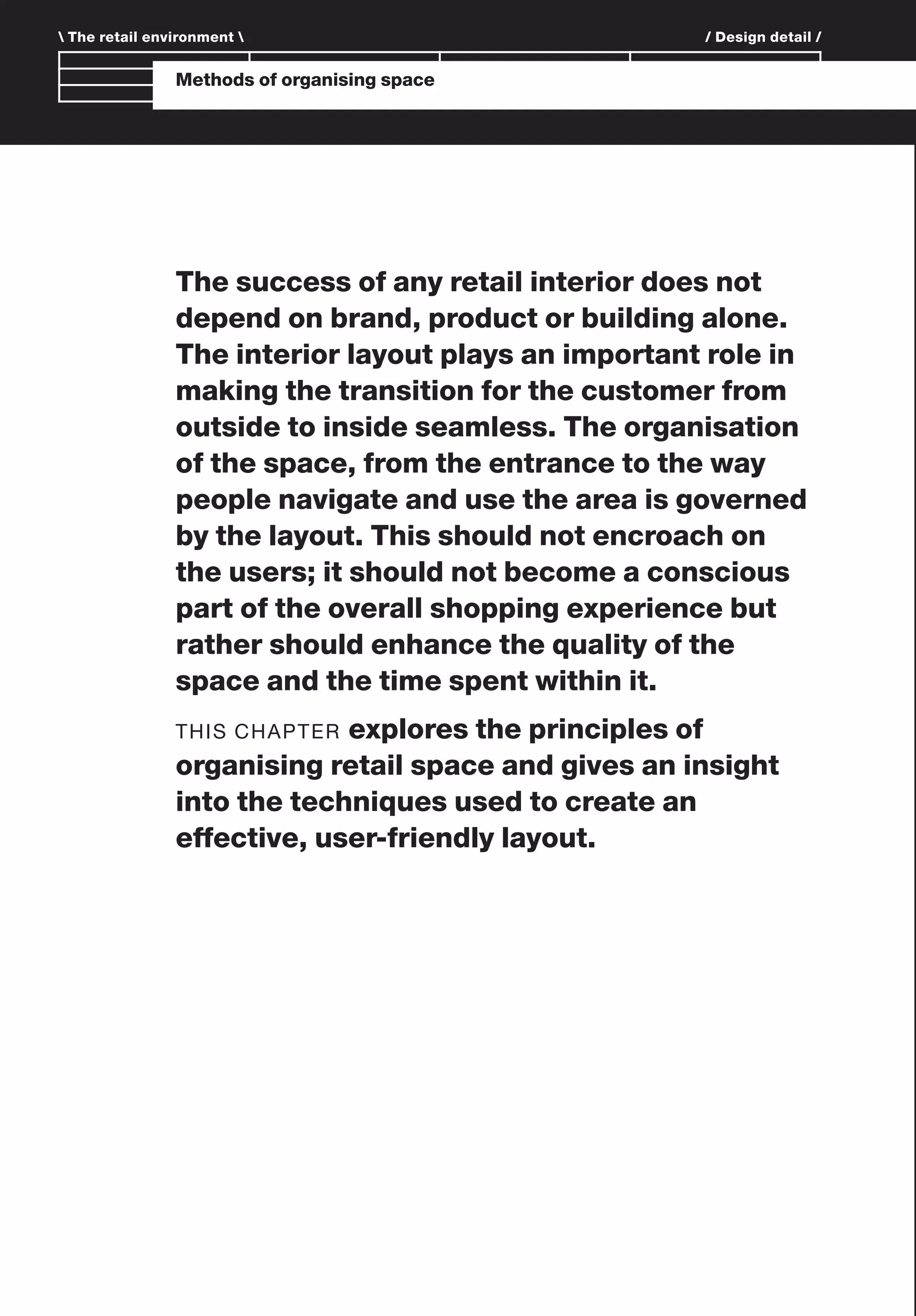 Branding and IdentityMethods of organising space
The success of any retail interior does not
depend on brand, product or building alone.
The interior layout plays an important role in
making the transition for the customer from
outside to inside seamless. The organisation
of the space, from the entrance to the way
people navigate and use the area is governed
by the layout. This should not encroach on
the users; it should not become a conscious
part of the overall shopping experience but
rather should enhance the quality of the
space and the time spent within it.
THIS CHAPTER explores the principles of
organising retail space and gives an insight
into the techniques used to create an
effective, user-friendly layout.
 The retail environment  / Design detail /
 