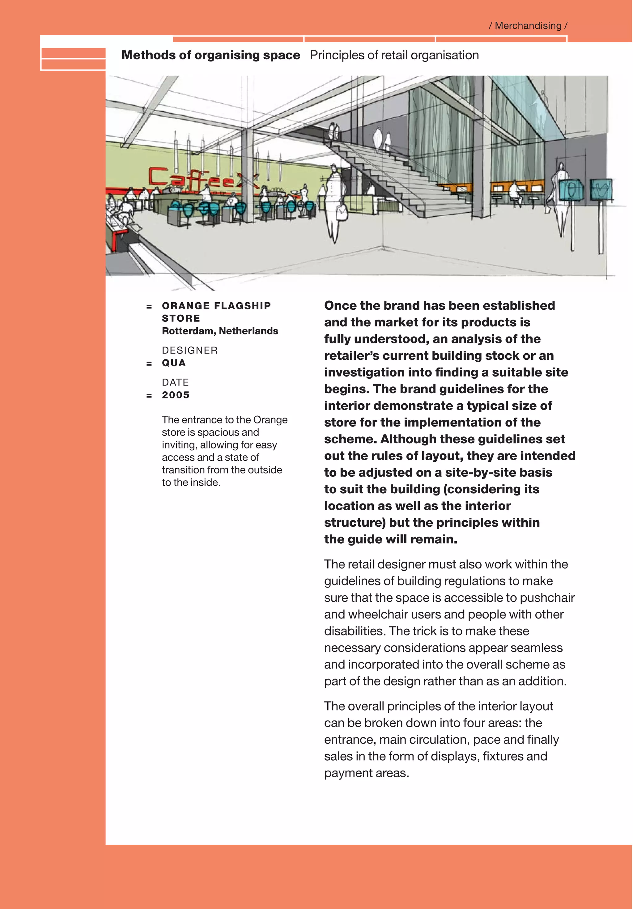 Branding and IdentityMethods of organising space Principles of retail organisation
= ORANGE FLAGSHIP
STORE
Rotterdam, Netherlands
DESIGNER
= QUA
DATE
= 2005
The entrance to the Orange
store is spacious and
inviting, allowing for easy
access and a state of
transition from the outside
to the inside.
/ Merchandising /
Once the brand has been established
and the market for its products is
fully understood, an analysis of the
retailer’s current building stock or an
investigation into ﬁnding a suitable site
begins. The brand guidelines for the
interior demonstrate a typical size of
store for the implementation of the
scheme. Although these guidelines set
out the rules of layout, they are intended
to be adjusted on a site-by-site basis
to suit the building (considering its
location as well as the interior
structure) but the principles within
the guide will remain.
The retail designer must also work within the
guidelines of building regulations to make
sure that the space is accessible to pushchair
and wheelchair users and people with other
disabilities. The trick is to make these
necessary considerations appear seamless
and incorporated into the overall scheme as
part of the design rather than as an addition.
The overall principles of the interior layout
can be broken down into four areas: the
entrance, main circulation, pace and ﬁnally
sales in the form of displays, ﬁxtures and
payment areas.
 