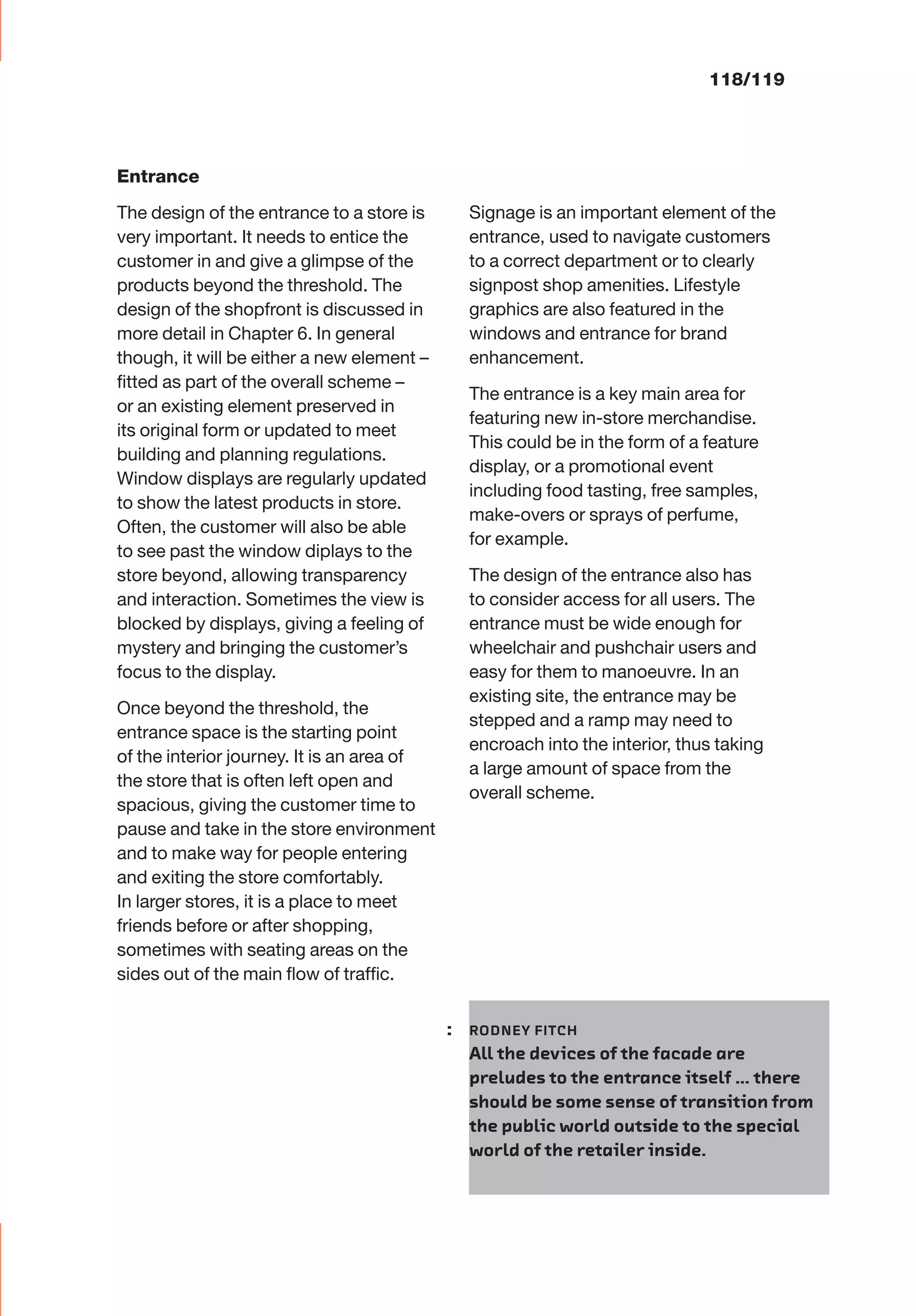 Entrance
The design of the entrance to a store is
very important. It needs to entice the
customer in and give a glimpse of the
products beyond the threshold. The
design of the shopfront is discussed in
more detail in Chapter 6. In general
though, it will be either a new element –
ﬁtted as part of the overall scheme –
or an existing element preserved in
its original form or updated to meet
building and planning regulations.
Window displays are regularly updated
to show the latest products in store.
Often, the customer will also be able
to see past the window diplays to the
store beyond, allowing transparency
and interaction. Sometimes the view is
blocked by displays, giving a feeling of
mystery and bringing the customer’s
focus to the display.
Once beyond the threshold, the
entrance space is the starting point
of the interior journey. It is an area of
the store that is often left open and
spacious, giving the customer time to
pause and take in the store environment
and to make way for people entering
and exiting the store comfortably.
In larger stores, it is a place to meet
friends before or after shopping,
sometimes with seating areas on the
sides out of the main ﬂow of trafﬁc.
Signage is an important element of the
entrance, used to navigate customers
to a correct department or to clearly
signpost shop amenities. Lifestyle
graphics are also featured in the
windows and entrance for brand
enhancement.
The entrance is a key main area for
featuring new in-store merchandise.
This could be in the form of a feature
display, or a promotional event
including food tasting, free samples,
make-overs or sprays of perfume,
for example.
The design of the entrance also has
to consider access for all users. The
entrance must be wide enough for
wheelchair and pushchair users and
easy for them to manoeuvre. In an
existing site, the entrance may be
stepped and a ramp may need to
encroach into the interior, thus taking
a large amount of space from the
overall scheme.
118/119
: RODNEY FITCH
All the devices of the facade are
preludes to the entrance itself … there
should be some sense of transition from
the public world outside to the special
world of the retailer inside.
 