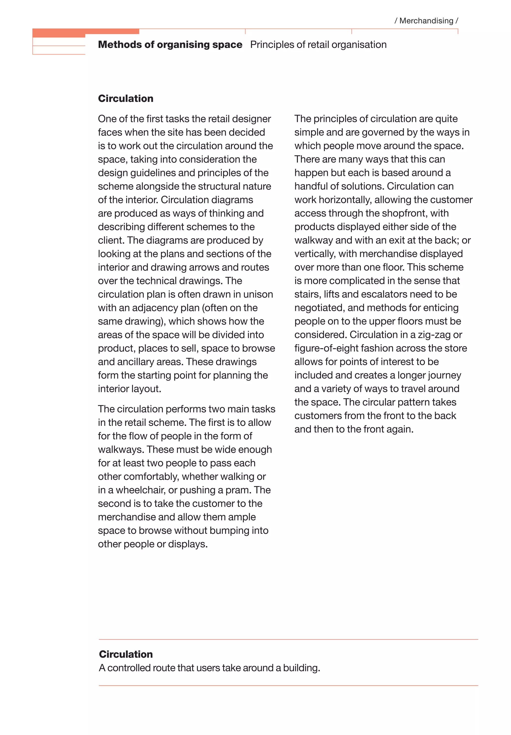 Methods of organising space Principles of retail organisation
Circulation
One of the ﬁrst tasks the retail designer
faces when the site has been decided
is to work out the circulation around the
space, taking into consideration the
design guidelines and principles of the
scheme alongside the structural nature
of the interior. Circulation diagrams
are produced as ways of thinking and
describing different schemes to the
client. The diagrams are produced by
looking at the plans and sections of the
interior and drawing arrows and routes
over the technical drawings. The
circulation plan is often drawn in unison
with an adjacency plan (often on the
same drawing), which shows how the
areas of the space will be divided into
product, places to sell, space to browse
and ancillary areas. These drawings
form the starting point for planning the
interior layout.
The circulation performs two main tasks
in the retail scheme. The ﬁrst is to allow
for the ﬂow of people in the form of
walkways. These must be wide enough
for at least two people to pass each
other comfortably, whether walking or
in a wheelchair, or pushing a pram. The
second is to take the customer to the
merchandise and allow them ample
space to browse without bumping into
other people or displays.
The principles of circulation are quite
simple and are governed by the ways in
which people move around the space.
There are many ways that this can
happen but each is based around a
handful of solutions. Circulation can
work horizontally, allowing the customer
access through the shopfront, with
products displayed either side of the
walkway and with an exit at the back; or
vertically, with merchandise displayed
over more than one ﬂoor. This scheme
is more complicated in the sense that
stairs, lifts and escalators need to be
negotiated, and methods for enticing
people on to the upper ﬂoors must be
considered. Circulation in a zig-zag or
ﬁgure-of-eight fashion across the store
allows for points of interest to be
included and creates a longer journey
and a variety of ways to travel around
the space. The circular pattern takes
customers from the front to the back
and then to the front again.
/ Merchandising /
Circulation
A controlled route that users take around a building.
 