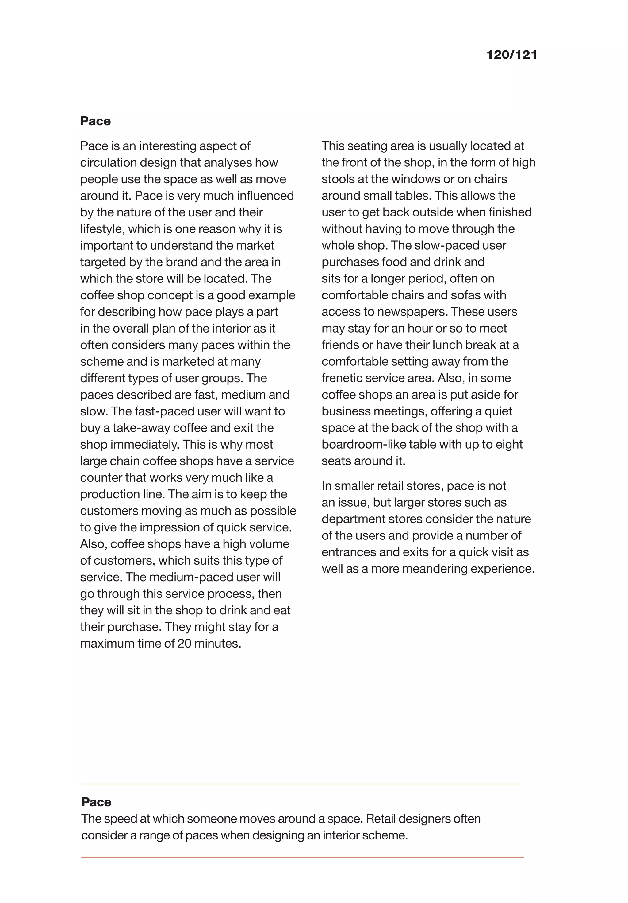 120/121
Pace
Pace is an interesting aspect of
circulation design that analyses how
people use the space as well as move
around it. Pace is very much inﬂuenced
by the nature of the user and their
lifestyle, which is one reason why it is
important to understand the market
targeted by the brand and the area in
which the store will be located. The
coffee shop concept is a good example
for describing how pace plays a part
in the overall plan of the interior as it
often considers many paces within the
scheme and is marketed at many
different types of user groups. The
paces described are fast, medium and
slow. The fast-paced user will want to
buy a take-away coffee and exit the
shop immediately. This is why most
large chain coffee shops have a service
counter that works very much like a
production line. The aim is to keep the
customers moving as much as possible
to give the impression of quick service.
Also, coffee shops have a high volume
of customers, which suits this type of
service. The medium-paced user will
go through this service process, then
they will sit in the shop to drink and eat
their purchase. They might stay for a
maximum time of 20 minutes.
This seating area is usually located at
the front of the shop, in the form of high
stools at the windows or on chairs
around small tables. This allows the
user to get back outside when ﬁnished
without having to move through the
whole shop. The slow-paced user
purchases food and drink and
sits for a longer period, often on
comfortable chairs and sofas with
access to newspapers. These users
may stay for an hour or so to meet
friends or have their lunch break at a
comfortable setting away from the
frenetic service area. Also, in some
coffee shops an area is put aside for
business meetings, offering a quiet
space at the back of the shop with a
boardroom-like table with up to eight
seats around it.
In smaller retail stores, pace is not
an issue, but larger stores such as
department stores consider the nature
of the users and provide a number of
entrances and exits for a quick visit as
well as a more meandering experience.
Pace
The speed at which someone moves around a space. Retail designers often
consider a range of paces when designing an interior scheme.
 