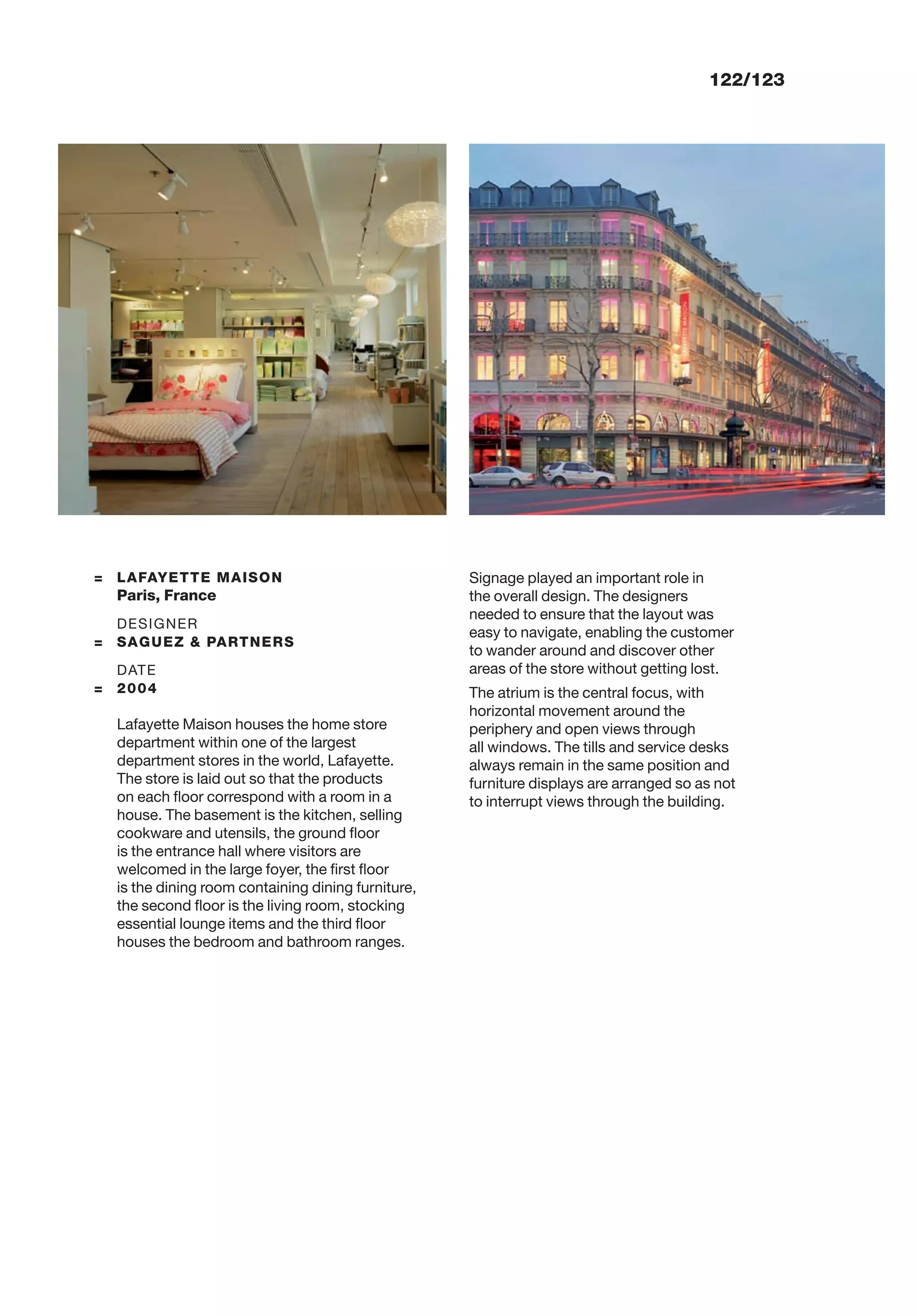 122/123
= LAFAYETTE MAISON
Paris, France
DESIGNER
= SAGUEZ & PARTNERS
DATE
= 2004
Lafayette Maison houses the home store
department within one of the largest
department stores in the world, Lafayette.
The store is laid out so that the products
on each ﬂoor correspond with a room in a
house. The basement is the kitchen, selling
cookware and utensils, the ground ﬂoor
is the entrance hall where visitors are
welcomed in the large foyer, the ﬁrst ﬂoor
is the dining room containing dining furniture,
the second ﬂoor is the living room, stocking
essential lounge items and the third ﬂoor
houses the bedroom and bathroom ranges.
Signage played an important role in
the overall design. The designers
needed to ensure that the layout was
easy to navigate, enabling the customer
to wander around and discover other
areas of the store without getting lost.
The atrium is the central focus, with
horizontal movement around the
periphery and open views through
all windows. The tills and service desks
always remain in the same position and
furniture displays are arranged so as not
to interrupt views through the building.
 