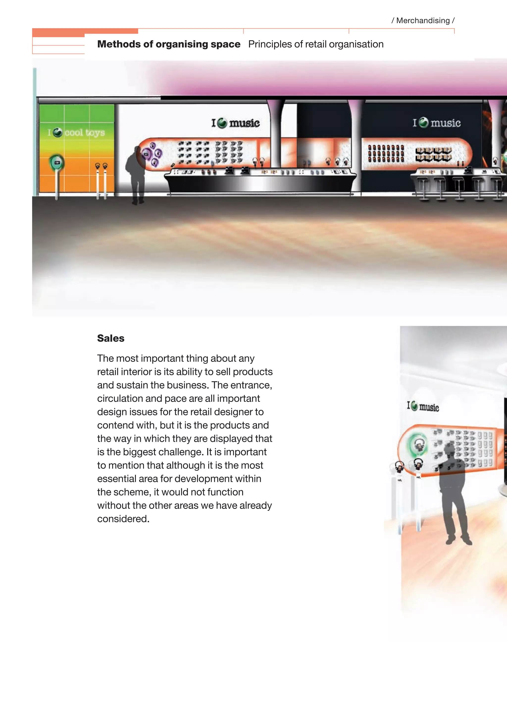 Methods of organising space Principles of retail organisation
Sales
The most important thing about any
retail interior is its ability to sell products
and sustain the business. The entrance,
circulation and pace are all important
design issues for the retail designer to
contend with, but it is the products and
the way in which they are displayed that
is the biggest challenge. It is important
to mention that although it is the most
essential area for development within
the scheme, it would not function
without the other areas we have already
considered.
/ Merchandising /
 