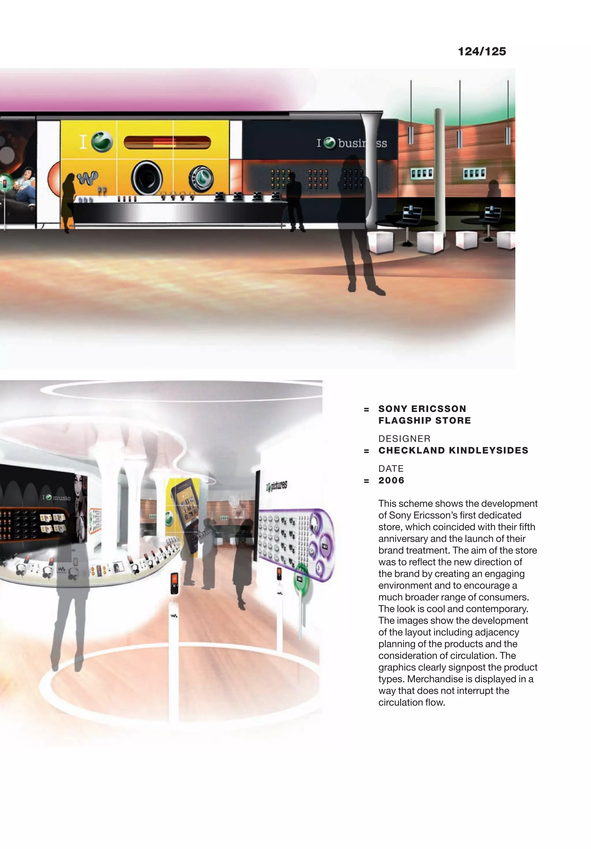 124/125
= SONY ERICSSON
FLAGSHIP STORE
DESIGNER
= CHECKLAND KINDLEYSIDES
DATE
= 2006
This scheme shows the development
of Sony Ericsson’s ﬁrst dedicated
store, which coincided with their ﬁfth
anniversary and the launch of their
brand treatment. The aim of the store
was to reﬂect the new direction of
the brand by creating an engaging
environment and to encourage a
much broader range of consumers.
The look is cool and contemporary.
The images show the development
of the layout including adjacency
planning of the products and the
consideration of circulation. The
graphics clearly signpost the product
types. Merchandise is displayed in a
way that does not interrupt the
circulation ﬂow.
 