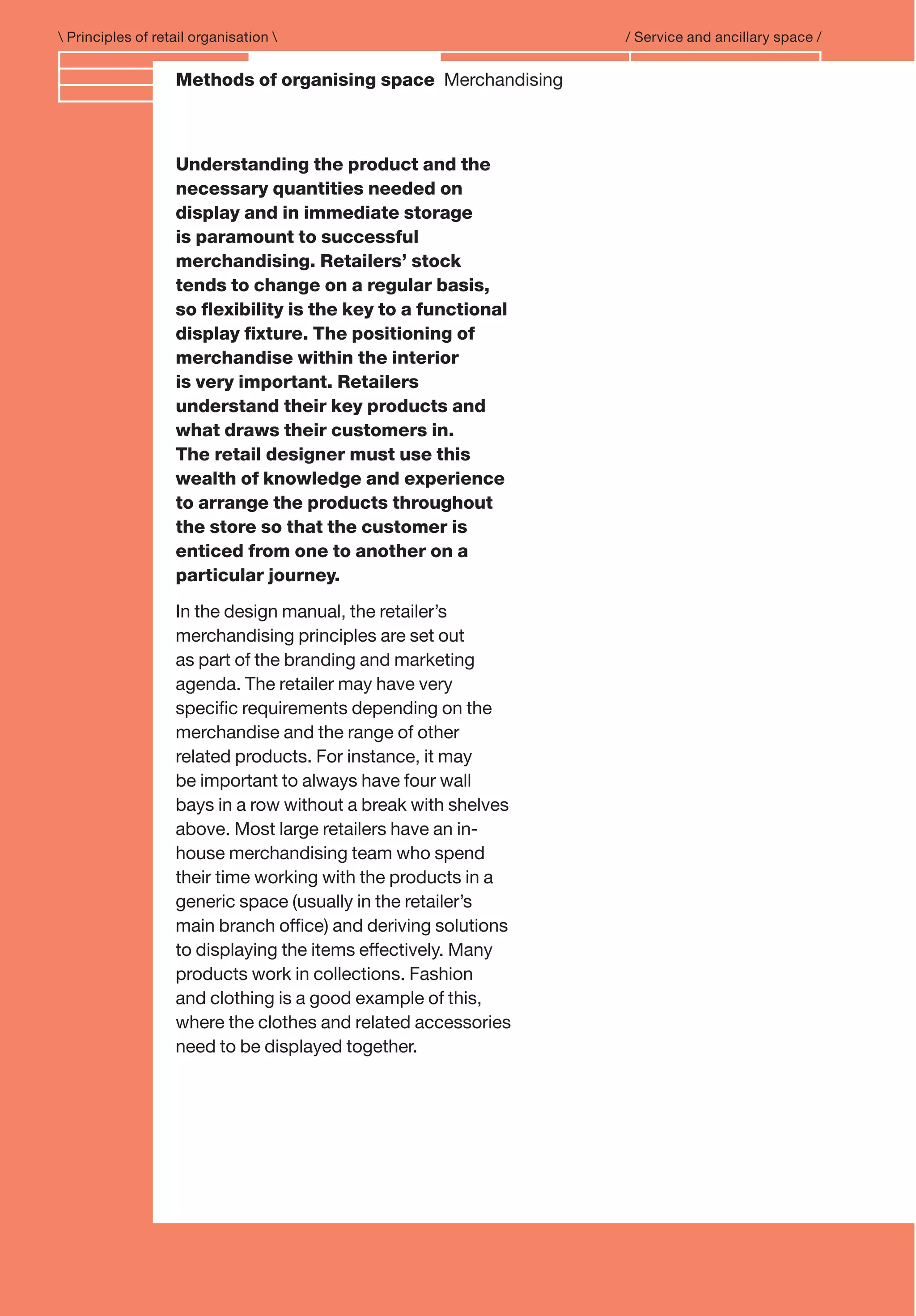 Branding and IdentityMethods of organising space Merchandising
 Principles of retail organisation  / Service and ancillary space /
Understanding the product and the
necessary quantities needed on
display and in immediate storage
is paramount to successful
merchandising. Retailers’ stock
tends to change on a regular basis,
so ﬂexibility is the key to a functional
display ﬁxture. The positioning of
merchandise within the interior
is very important. Retailers
understand their key products and
what draws their customers in.
The retail designer must use this
wealth of knowledge and experience
to arrange the products throughout
the store so that the customer is
enticed from one to another on a
particular journey.
In the design manual, the retailer’s
merchandising principles are set out
as part of the branding and marketing
agenda. The retailer may have very
speciﬁc requirements depending on the
merchandise and the range of other
related products. For instance, it may
be important to always have four wall
bays in a row without a break with shelves
above. Most large retailers have an in-
house merchandising team who spend
their time working with the products in a
generic space (usually in the retailer’s
main branch ofﬁce) and deriving solutions
to displaying the items effectively. Many
products work in collections. Fashion
and clothing is a good example of this,
where the clothes and related accessories
need to be displayed together.
 