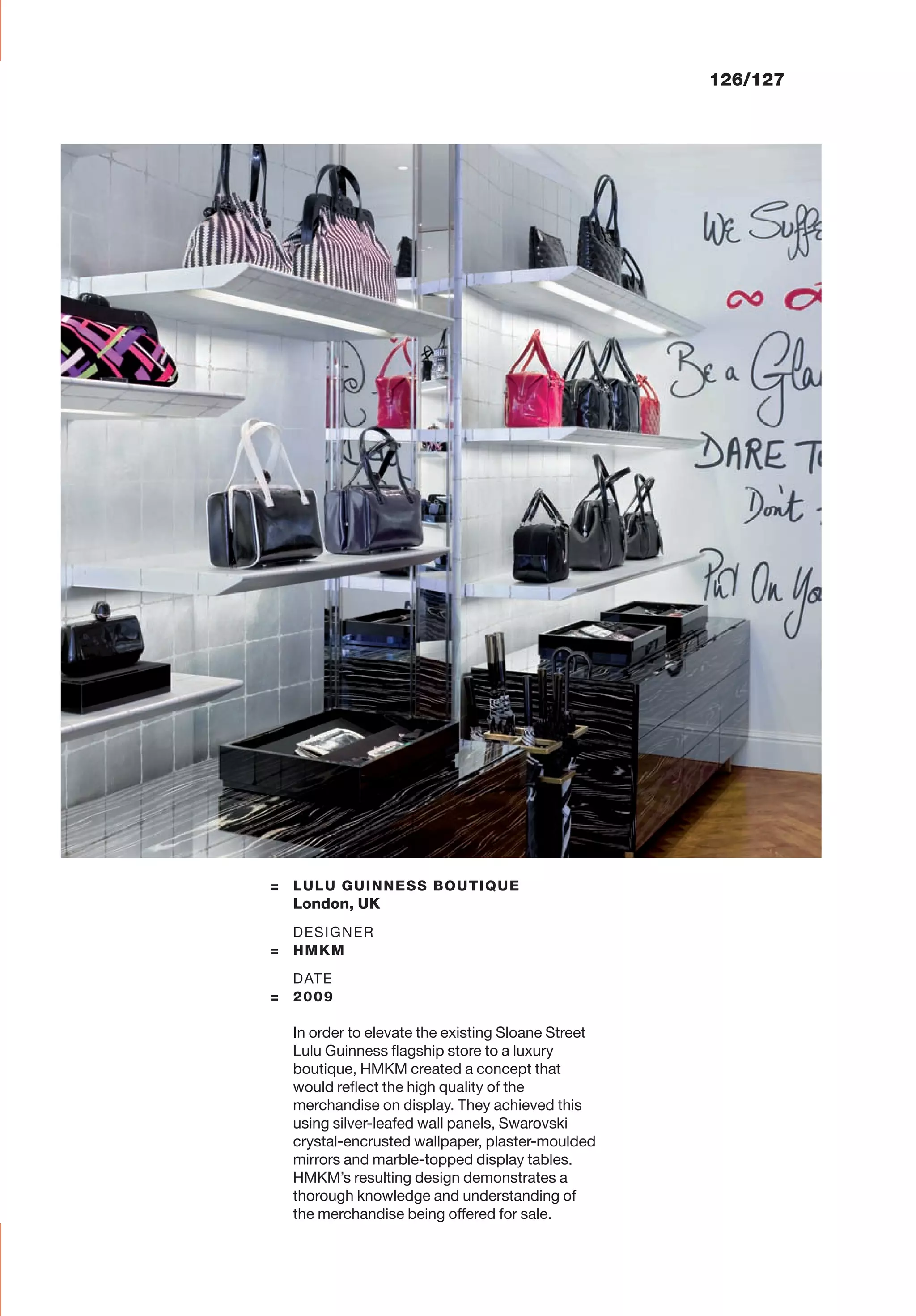 126/127
= LULU GUINNESS BOUTIQUE
London, UK
DESIGNER
= HMKM
DATE
= 2009
In order to elevate the existing Sloane Street
Lulu Guinness ﬂagship store to a luxury
boutique, HMKM created a concept that
would reﬂect the high quality of the
merchandise on display. They achieved this
using silver-leafed wall panels, Swarovski
crystal-encrusted wallpaper, plaster-moulded
mirrors and marble-topped display tables.
HMKM’s resulting design demonstrates a
thorough knowledge and understanding of
the merchandise being offered for sale.
 