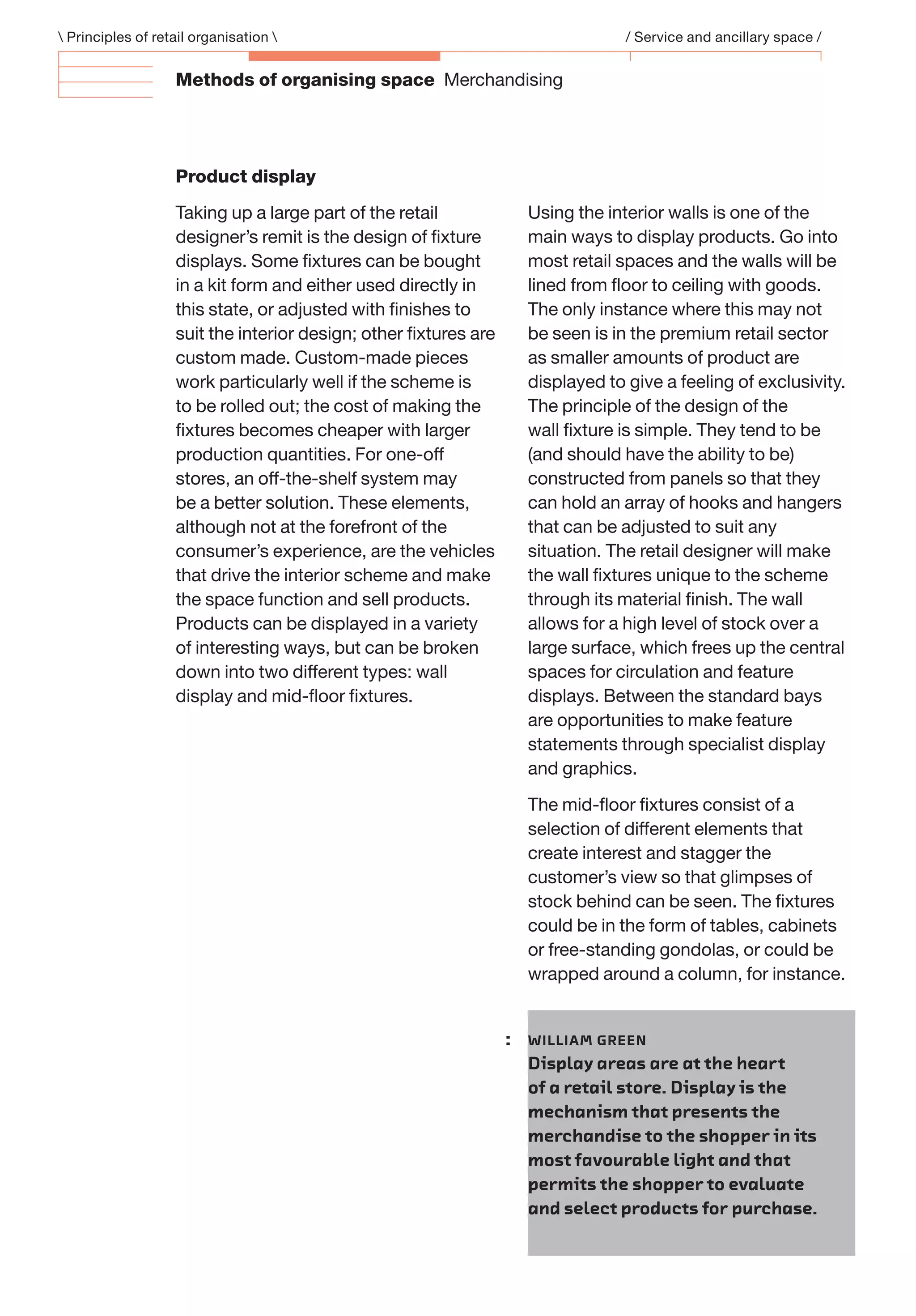 Methods of organising space Merchandising
Product display
Taking up a large part of the retail
designer’s remit is the design of ﬁxture
displays. Some ﬁxtures can be bought
in a kit form and either used directly in
this state, or adjusted with ﬁnishes to
suit the interior design; other ﬁxtures are
custom made. Custom-made pieces
work particularly well if the scheme is
to be rolled out; the cost of making the
ﬁxtures becomes cheaper with larger
production quantities. For one-off
stores, an off-the-shelf system may
be a better solution. These elements,
although not at the forefront of the
consumer’s experience, are the vehicles
that drive the interior scheme and make
the space function and sell products.
Products can be displayed in a variety
of interesting ways, but can be broken
down into two different types: wall
display and mid-ﬂoor ﬁxtures.
Using the interior walls is one of the
main ways to display products. Go into
most retail spaces and the walls will be
lined from ﬂoor to ceiling with goods.
The only instance where this may not
be seen is in the premium retail sector
as smaller amounts of product are
displayed to give a feeling of exclusivity.
The principle of the design of the
wall ﬁxture is simple. They tend to be
(and should have the ability to be)
constructed from panels so that they
can hold an array of hooks and hangers
that can be adjusted to suit any
situation. The retail designer will make
the wall ﬁxtures unique to the scheme
through its material ﬁnish. The wall
allows for a high level of stock over a
large surface, which frees up the central
spaces for circulation and feature
displays. Between the standard bays
are opportunities to make feature
statements through specialist display
and graphics.
The mid-ﬂoor ﬁxtures consist of a
selection of different elements that
create interest and stagger the
customer’s view so that glimpses of
stock behind can be seen. The ﬁxtures
could be in the form of tables, cabinets
or free-standing gondolas, or could be
wrapped around a column, for instance.
 Principles of retail organisation  / Service and ancillary space /
: WILLIAM GREEN
Display areas are at the heart
of a retail store. Display is the
mechanism that presents the
merchandise to the shopper in its
most favourable light and that
permits the shopper to evaluate
and select products for purchase.
 