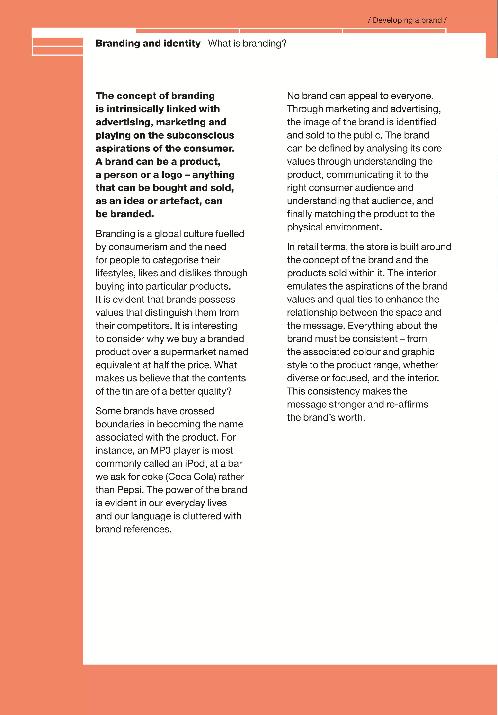Branding and IdentityBranding and identity What is branding?
/ Developing a brand /
The concept of branding
is intrinsically linked with
advertising, marketing and
playing on the subconscious
aspirations of the consumer.
A brand can be a product,
a person or a logo – anything
that can be bought and sold,
as an idea or artefact, can
be branded.
Branding is a global culture fuelled
by consumerism and the need
for people to categorise their
lifestyles, likes and dislikes through
buying into particular products.
It is evident that brands possess
values that distinguish them from
their competitors. It is interesting
to consider why we buy a branded
product over a supermarket named
equivalent at half the price. What
makes us believe that the contents
of the tin are of a better quality?
Some brands have crossed
boundaries in becoming the name
associated with the product. For
instance, an MP3 player is most
commonly called an iPod, at a bar
we ask for coke (Coca Cola) rather
than Pepsi. The power of the brand
is evident in our everyday lives
and our language is cluttered with
brand references.
No brand can appeal to everyone.
Through marketing and advertising,
the image of the brand is identiﬁed
and sold to the public. The brand
can be deﬁned by analysing its core
values through understanding the
product, communicating it to the
right consumer audience and
understanding that audience, and
ﬁnally matching the product to the
physical environment.
In retail terms, the store is built around
the concept of the brand and the
products sold within it. The interior
emulates the aspirations of the brand
values and qualities to enhance the
relationship between the space and
the message. Everything about the
brand must be consistent – from
the associated colour and graphic
style to the product range, whether
diverse or focused, and the interior.
This consistency makes the
message stronger and re-afﬁrms
the brand’s worth.
 