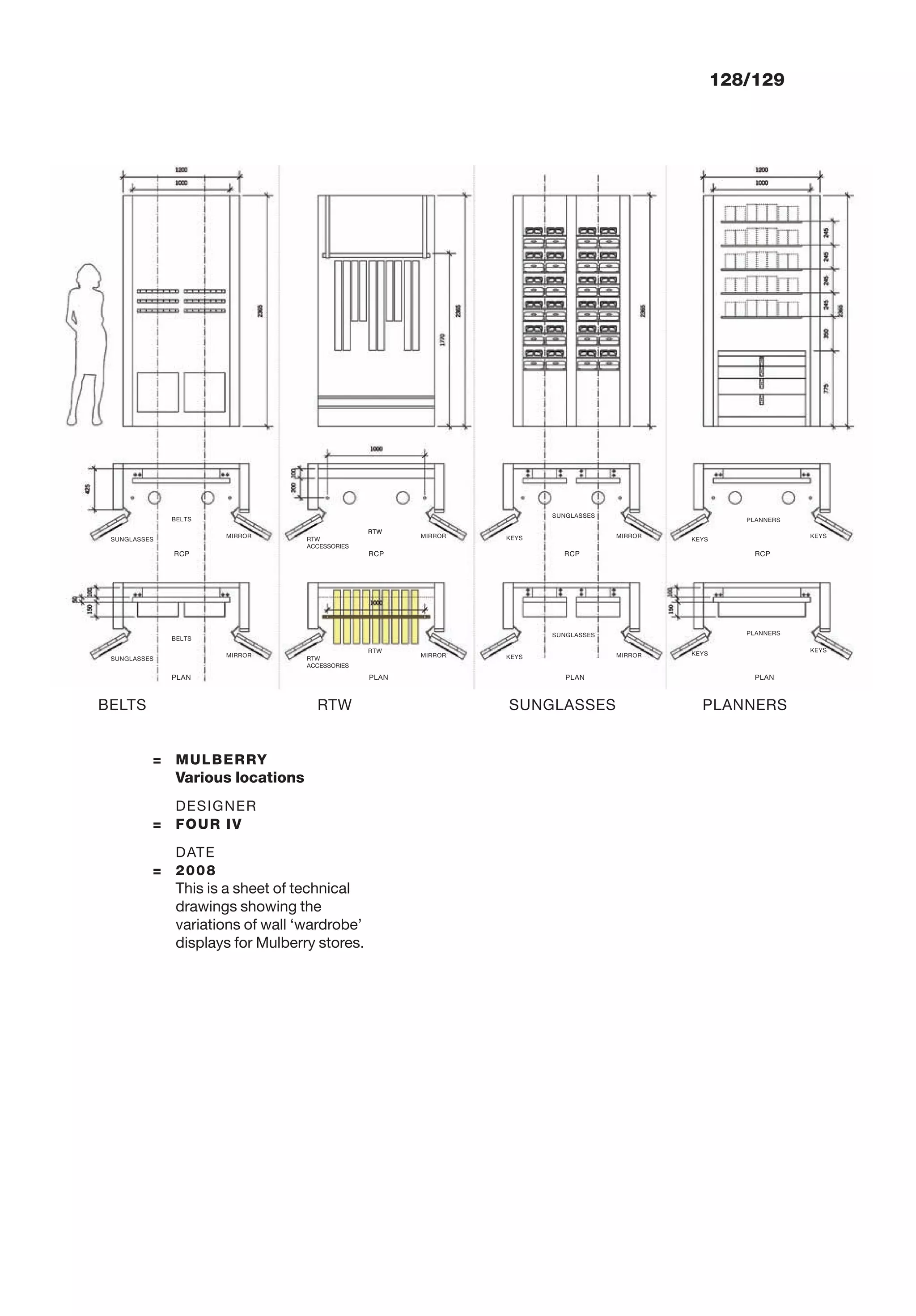 BELTS SUNGLASSES PLANNERSRTW
128/129
= MULBERRY
Various locations
DESIGNER
= FOUR IV
DATE
= 2008
This is a sheet of technical
drawings showing the
variations of wall ‘wardrobe’
displays for Mulberry stores.
BELTS
RCP RCP RCP RCP
SUNGLASSES
MIRROR
RTW
RTW
ACCESSORIES
MIRROR
BELTS
PLAN PLAN PLAN PLAN
SUNGLASSES
MIRROR
RTW
RTW
ACCESSORIES
MIRROR
MIRROR
MIRROR
RTW
SUNGLASSES
SUNGLASSES
KEYS
KEYS
KEYS
KEYS
KEYS
KEYS
PLANNERS
PLANNERS
 
