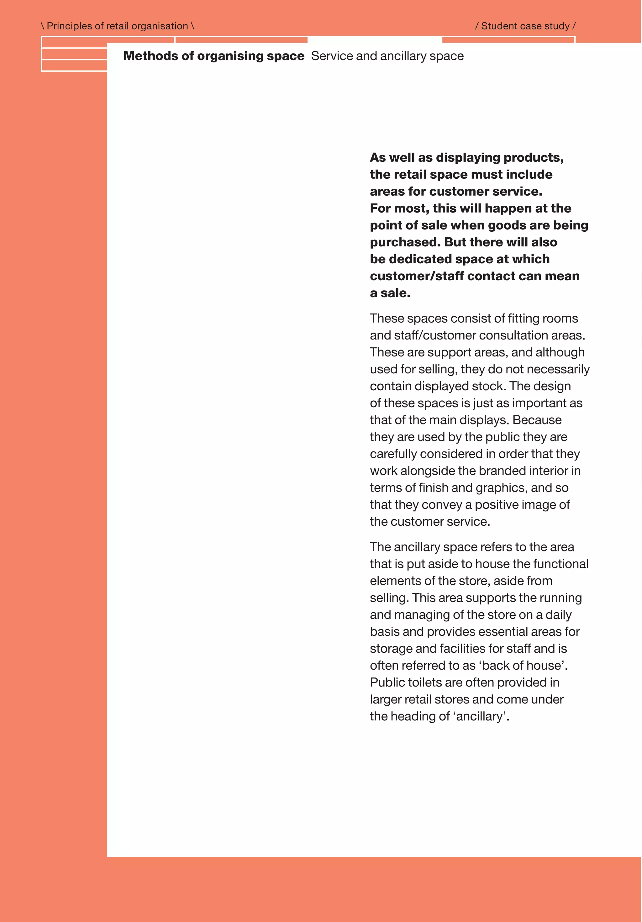 Branding and IdentityMethods of organising space Service and ancillary space
 Principles of retail organisation  / Student case study /
As well as displaying products,
the retail space must include
areas for customer service.
For most, this will happen at the
point of sale when goods are being
purchased. But there will also
be dedicated space at which
customer/staff contact can mean
a sale.
These spaces consist of ﬁtting rooms
and staff/customer consultation areas.
These are support areas, and although
used for selling, they do not necessarily
contain displayed stock. The design
of these spaces is just as important as
that of the main displays. Because
they are used by the public they are
carefully considered in order that they
work alongside the branded interior in
terms of ﬁnish and graphics, and so
that they convey a positive image of
the customer service.
The ancillary space refers to the area
that is put aside to house the functional
elements of the store, aside from
selling. This area supports the running
and managing of the store on a daily
basis and provides essential areas for
storage and facilities for staff and is
often referred to as ‘back of house’.
Public toilets are often provided in
larger retail stores and come under
the heading of ‘ancillary’.
 