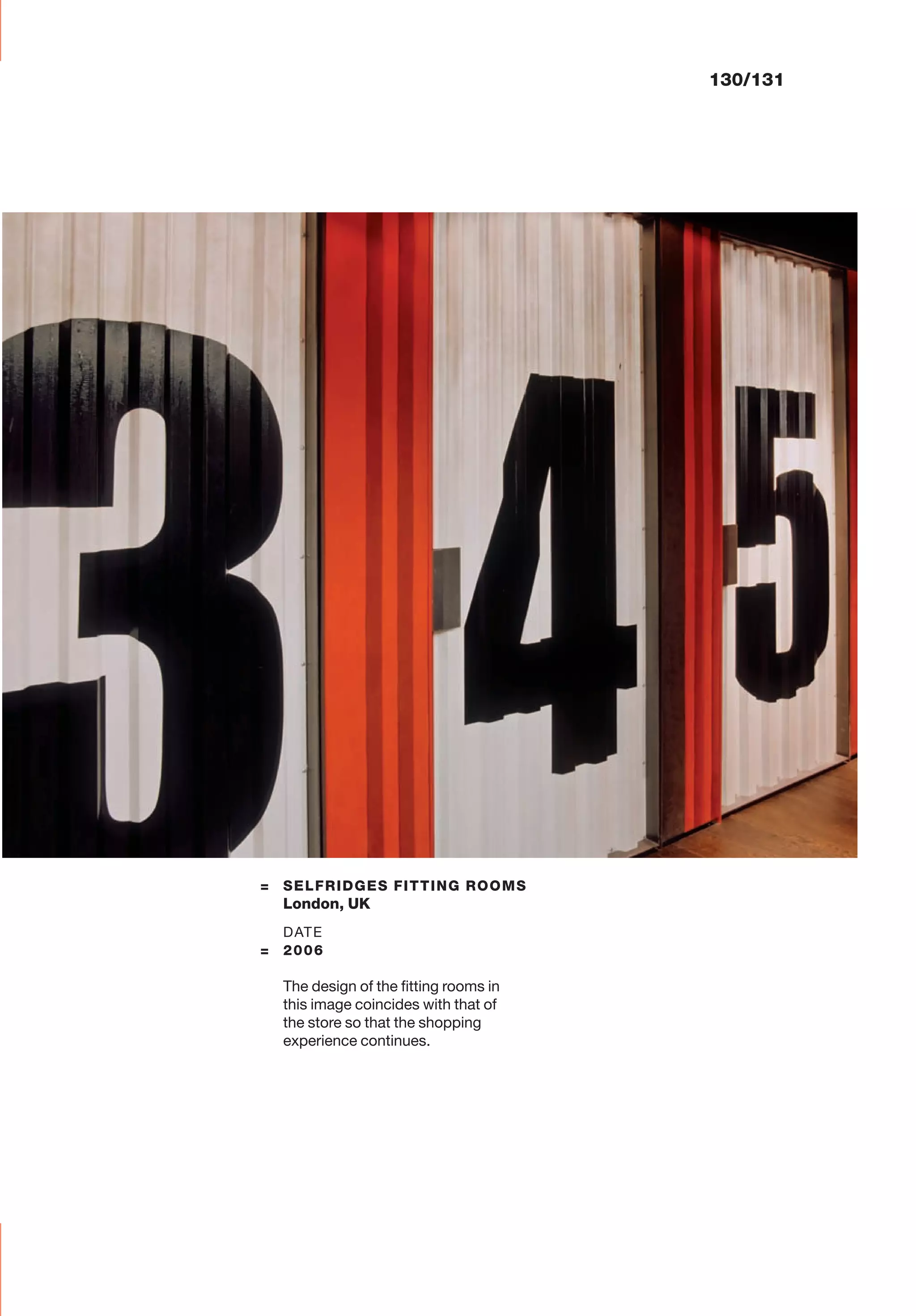 130/131
= SELFRIDGES FITTING ROOMS
London, UK
DATE
= 2006
The design of the ﬁtting rooms in
this image coincides with that of
the store so that the shopping
experience continues.
 
