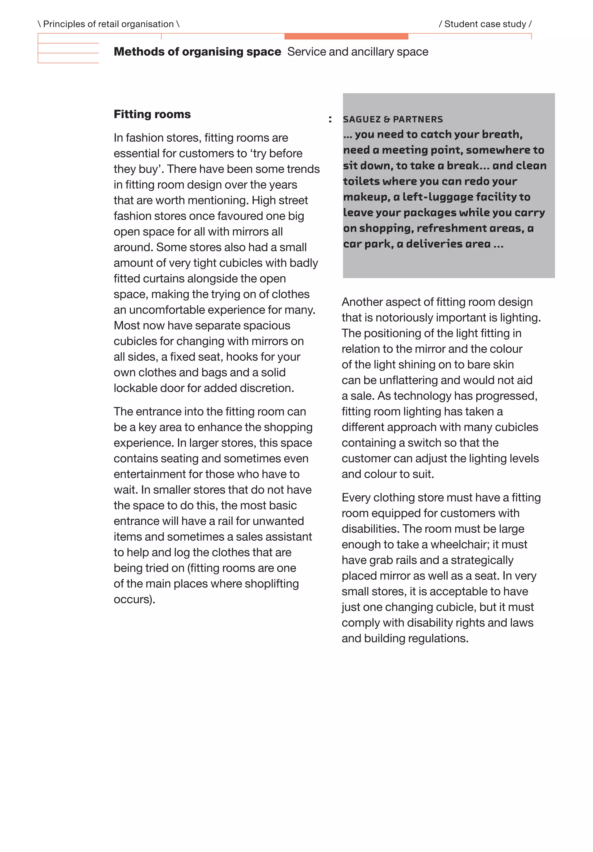Methods of organising space Service and ancillary space
 Principles of retail organisation  / Student case study /
Fitting rooms
In fashion stores, ﬁtting rooms are
essential for customers to ‘try before
they buy’. There have been some trends
in ﬁtting room design over the years
that are worth mentioning. High street
fashion stores once favoured one big
open space for all with mirrors all
around. Some stores also had a small
amount of very tight cubicles with badly
ﬁtted curtains alongside the open
space, making the trying on of clothes
an uncomfortable experience for many.
Most now have separate spacious
cubicles for changing with mirrors on
all sides, a ﬁxed seat, hooks for your
own clothes and bags and a solid
lockable door for added discretion.
The entrance into the ﬁtting room can
be a key area to enhance the shopping
experience. In larger stores, this space
contains seating and sometimes even
entertainment for those who have to
wait. In smaller stores that do not have
the space to do this, the most basic
entrance will have a rail for unwanted
items and sometimes a sales assistant
to help and log the clothes that are
being tried on (ﬁtting rooms are one
of the main places where shoplifting
occurs).
Another aspect of ﬁtting room design
that is notoriously important is lighting.
The positioning of the light ﬁtting in
relation to the mirror and the colour
of the light shining on to bare skin
can be unﬂattering and would not aid
a sale. As technology has progressed,
ﬁtting room lighting has taken a
different approach with many cubicles
containing a switch so that the
customer can adjust the lighting levels
and colour to suit.
Every clothing store must have a ﬁtting
room equipped for customers with
disabilities. The room must be large
enough to take a wheelchair; it must
have grab rails and a strategically
placed mirror as well as a seat. In very
small stores, it is acceptable to have
just one changing cubicle, but it must
comply with disability rights and laws
and building regulations.
: SAGUEZ & PARTNERS
… you need to catch your breath,
need a meeting point, somewhere to
sit down, to take a break... and clean
toilets where you can redo your
makeup, a left-luggage facility to
leave your packages while you carry
on shopping, refreshment areas, a
car park, a deliveries area ...
 
