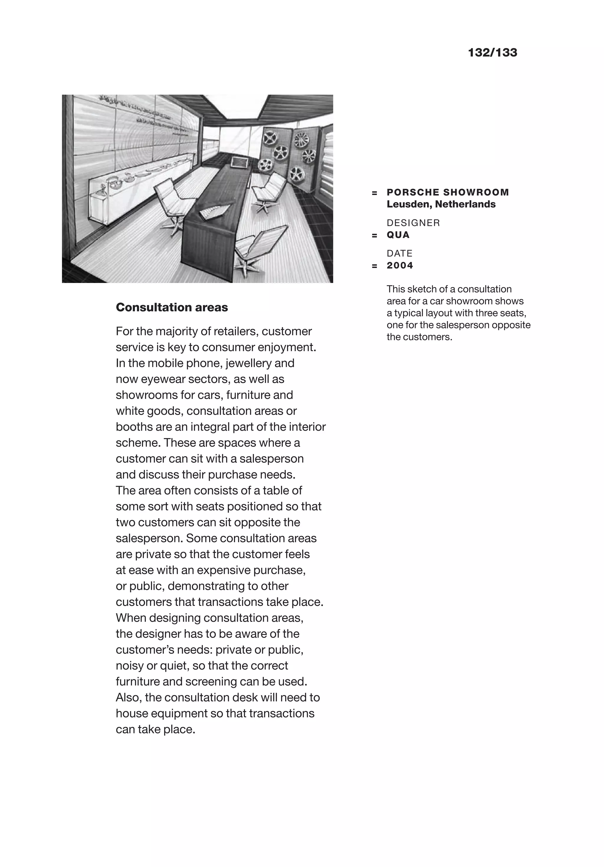 132/133
= PORSCHE SHOWROOM
Leusden, Netherlands
DESIGNER
= QUA
DATE
= 2004
This sketch of a consultation
area for a car showroom shows
a typical layout with three seats,
one for the salesperson opposite
the customers.
Consultation areas
For the majority of retailers, customer
service is key to consumer enjoyment.
In the mobile phone, jewellery and
now eyewear sectors, as well as
showrooms for cars, furniture and
white goods, consultation areas or
booths are an integral part of the interior
scheme. These are spaces where a
customer can sit with a salesperson
and discuss their purchase needs.
The area often consists of a table of
some sort with seats positioned so that
two customers can sit opposite the
salesperson. Some consultation areas
are private so that the customer feels
at ease with an expensive purchase,
or public, demonstrating to other
customers that transactions take place.
When designing consultation areas,
the designer has to be aware of the
customer’s needs: private or public,
noisy or quiet, so that the correct
furniture and screening can be used.
Also, the consultation desk will need to
house equipment so that transactions
can take place.
 
