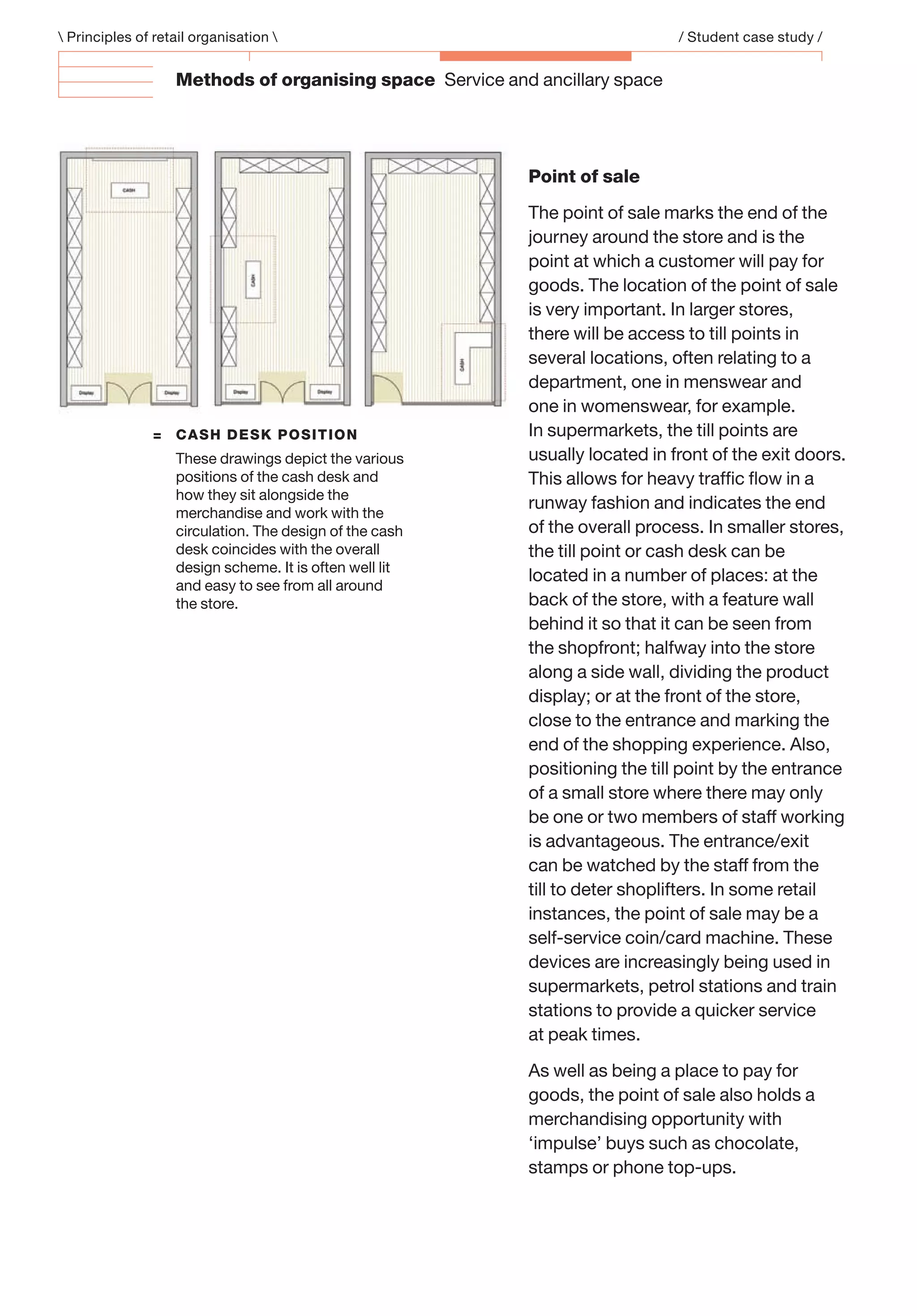 Point of sale
The point of sale marks the end of the
journey around the store and is the
point at which a customer will pay for
goods. The location of the point of sale
is very important. In larger stores,
there will be access to till points in
several locations, often relating to a
department, one in menswear and
one in womenswear, for example.
In supermarkets, the till points are
usually located in front of the exit doors.
This allows for heavy trafﬁc ﬂow in a
runway fashion and indicates the end
of the overall process. In smaller stores,
the till point or cash desk can be
located in a number of places: at the
back of the store, with a feature wall
behind it so that it can be seen from
the shopfront; halfway into the store
along a side wall, dividing the product
display; or at the front of the store,
close to the entrance and marking the
end of the shopping experience. Also,
positioning the till point by the entrance
of a small store where there may only
be one or two members of staff working
is advantageous. The entrance/exit
can be watched by the staff from the
till to deter shoplifters. In some retail
instances, the point of sale may be a
self-service coin/card machine. These
devices are increasingly being used in
supermarkets, petrol stations and train
stations to provide a quicker service
at peak times.
As well as being a place to pay for
goods, the point of sale also holds a
merchandising opportunity with
‘impulse’ buys such as chocolate,
stamps or phone top-ups.
= CASH DESK POSITION
These drawings depict the various
positions of the cash desk and
how they sit alongside the
merchandise and work with the
circulation. The design of the cash
desk coincides with the overall
design scheme. It is often well lit
and easy to see from all around
the store.
 Principles of retail organisation  / Student case study /
Methods of organising space Service and ancillary space
 