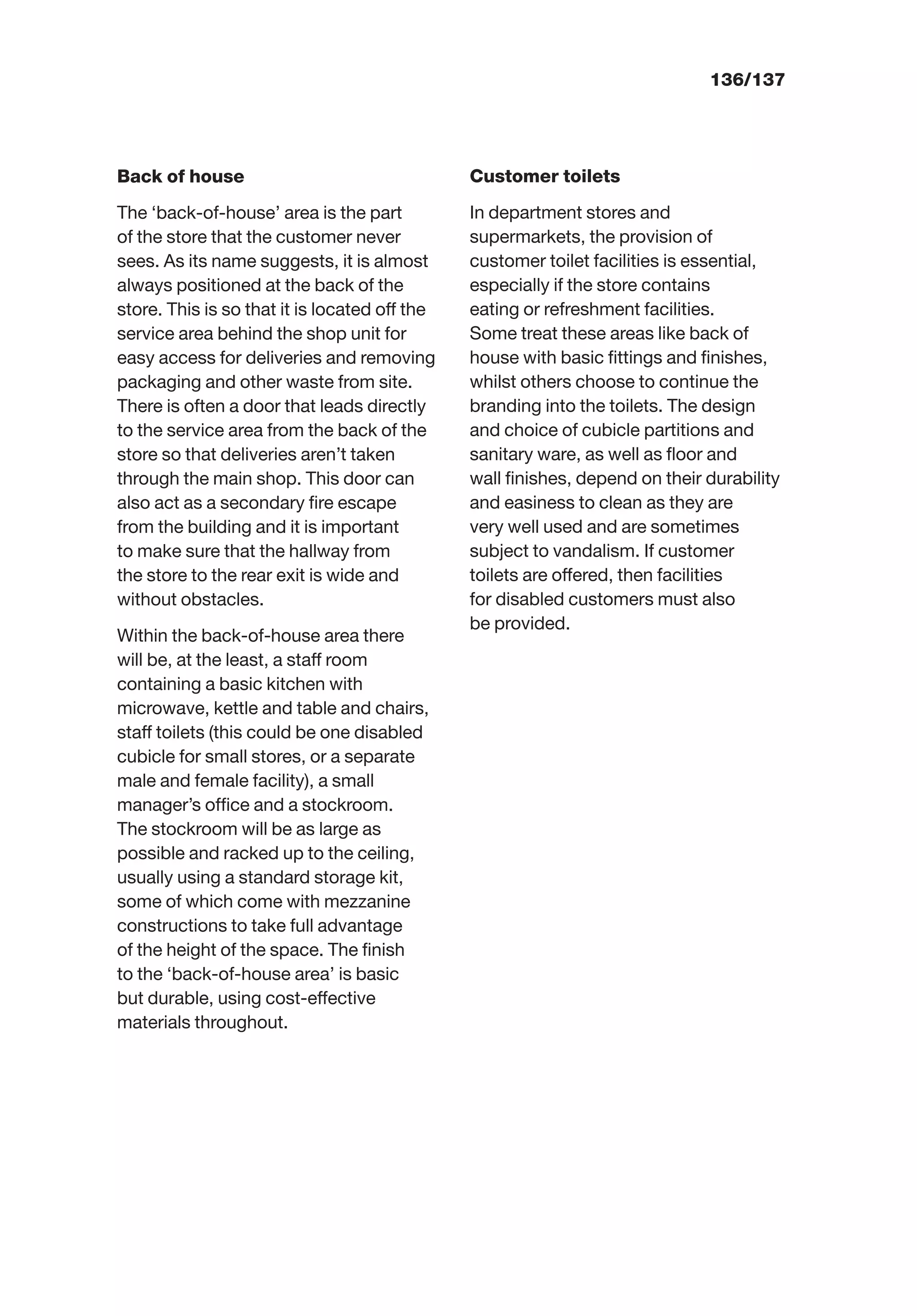 136/137
Back of house
The ‘back-of-house’ area is the part
of the store that the customer never
sees. As its name suggests, it is almost
always positioned at the back of the
store. This is so that it is located off the
service area behind the shop unit for
easy access for deliveries and removing
packaging and other waste from site.
There is often a door that leads directly
to the service area from the back of the
store so that deliveries aren’t taken
through the main shop. This door can
also act as a secondary ﬁre escape
from the building and it is important
to make sure that the hallway from
the store to the rear exit is wide and
without obstacles.
Within the back-of-house area there
will be, at the least, a staff room
containing a basic kitchen with
microwave, kettle and table and chairs,
staff toilets (this could be one disabled
cubicle for small stores, or a separate
male and female facility), a small
manager’s ofﬁce and a stockroom.
The stockroom will be as large as
possible and racked up to the ceiling,
usually using a standard storage kit,
some of which come with mezzanine
constructions to take full advantage
of the height of the space. The ﬁnish
to the ‘back-of-house area’ is basic
but durable, using cost-effective
materials throughout.
Customer toilets
In department stores and
supermarkets, the provision of
customer toilet facilities is essential,
especially if the store contains
eating or refreshment facilities.
Some treat these areas like back of
house with basic ﬁttings and ﬁnishes,
whilst others choose to continue the
branding into the toilets. The design
and choice of cubicle partitions and
sanitary ware, as well as ﬂoor and
wall ﬁnishes, depend on their durability
and easiness to clean as they are
very well used and are sometimes
subject to vandalism. If customer
toilets are offered, then facilities
for disabled customers must also
be provided.
 