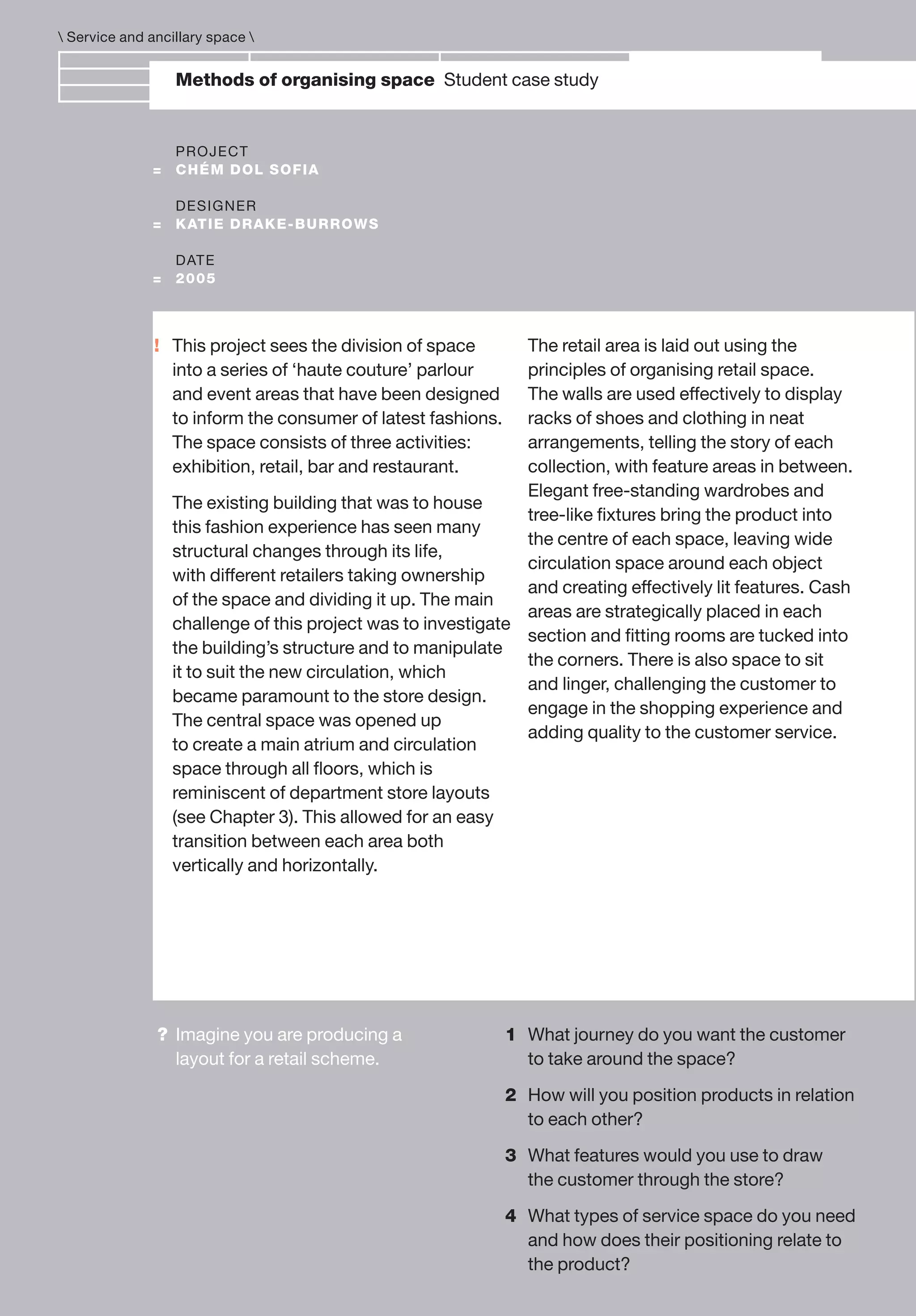 !
Methods of organising space Student case study
PROJECT
= CHÉM DOL SOFIA
DESIGNER
= KATIE DRAKE-BURROWS
DATE
= 2005
This project sees the division of space
into a series of ‘haute couture’ parlour
and event areas that have been designed
to inform the consumer of latest fashions.
The space consists of three activities:
exhibition, retail, bar and restaurant.
The existing building that was to house
this fashion experience has seen many
structural changes through its life,
with different retailers taking ownership
of the space and dividing it up. The main
challenge of this project was to investigate
the building’s structure and to manipulate
it to suit the new circulation, which
became paramount to the store design.
The central space was opened up
to create a main atrium and circulation
space through all ﬂoors, which is
reminiscent of department store layouts
(see Chapter 3). This allowed for an easy
transition between each area both
vertically and horizontally.
The retail area is laid out using the
principles of organising retail space.
The walls are used effectively to display
racks of shoes and clothing in neat
arrangements, telling the story of each
collection, with feature areas in between.
Elegant free-standing wardrobes and
tree-like ﬁxtures bring the product into
the centre of each space, leaving wide
circulation space around each object
and creating effectively lit features. Cash
areas are strategically placed in each
section and ﬁtting rooms are tucked into
the corners. There is also space to sit
and linger, challenging the customer to
engage in the shopping experience and
adding quality to the customer service.
 Service and ancillary space 
? Imagine you are producing a
layout for a retail scheme.
1 What journey do you want the customer
to take around the space?
2 How will you position products in relation
to each other?
3 What features would you use to draw
the customer through the store?
4 What types of service space do you need
and how does their positioning relate to
the product?
 