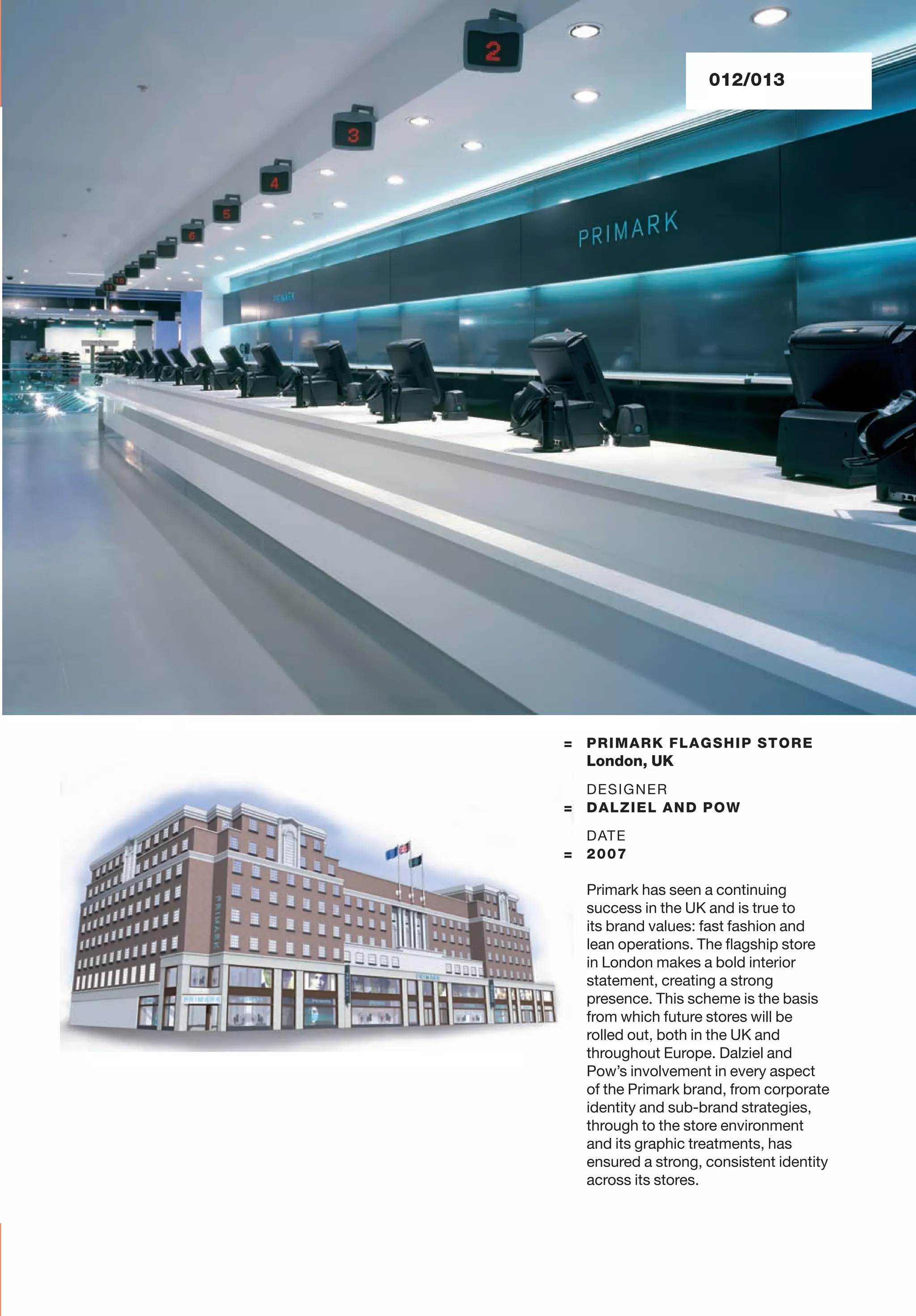 012/013
= PRIMARK FLAGSHIP STORE
London, UK
DESIGNER
= DALZIEL AND POW
DATE
= 2007
Primark has seen a continuing
success in the UK and is true to
its brand values: fast fashion and
lean operations. The ﬂagship store
in London makes a bold interior
statement, creating a strong
presence. This scheme is the basis
from which future stores will be
rolled out, both in the UK and
throughout Europe. Dalziel and
Pow’s involvement in every aspect
of the Primark brand, from corporate
identity and sub-brand strategies,
through to the store environment
and its graphic treatments, has
ensured a strong, consistent identity
across its stores.
 