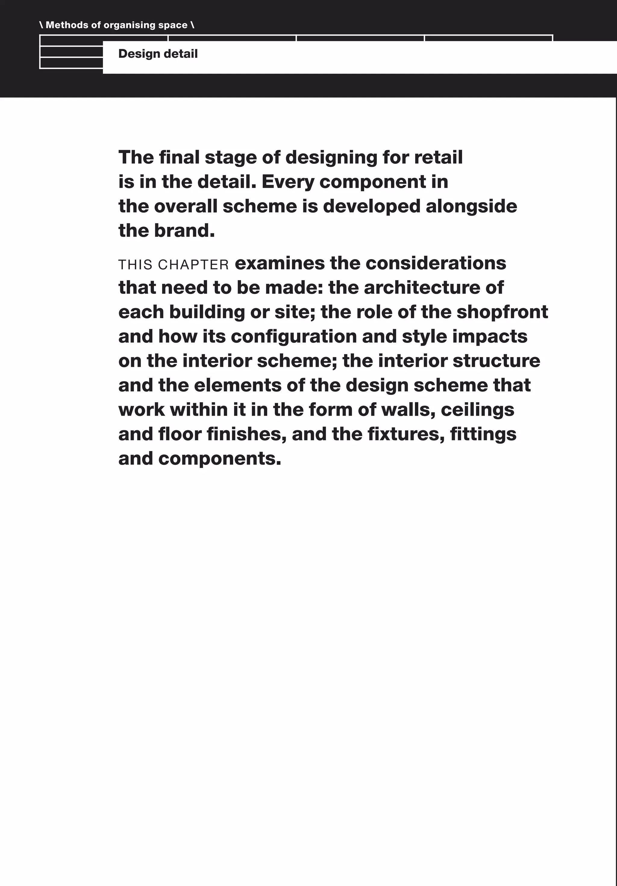 Branding and IdentityDesign detail
The ﬁnal stage of designing for retail
is in the detail. Every component in
the overall scheme is developed alongside
the brand.
THIS CHAPTER examines the considerations
that need to be made: the architecture of
each building or site; the role of the shopfront
and how its conﬁguration and style impacts
on the interior scheme; the interior structure
and the elements of the design scheme that
work within it in the form of walls, ceilings
and ﬂoor ﬁnishes, and the ﬁxtures, ﬁttings
and components.
 Methods of organising space 
 