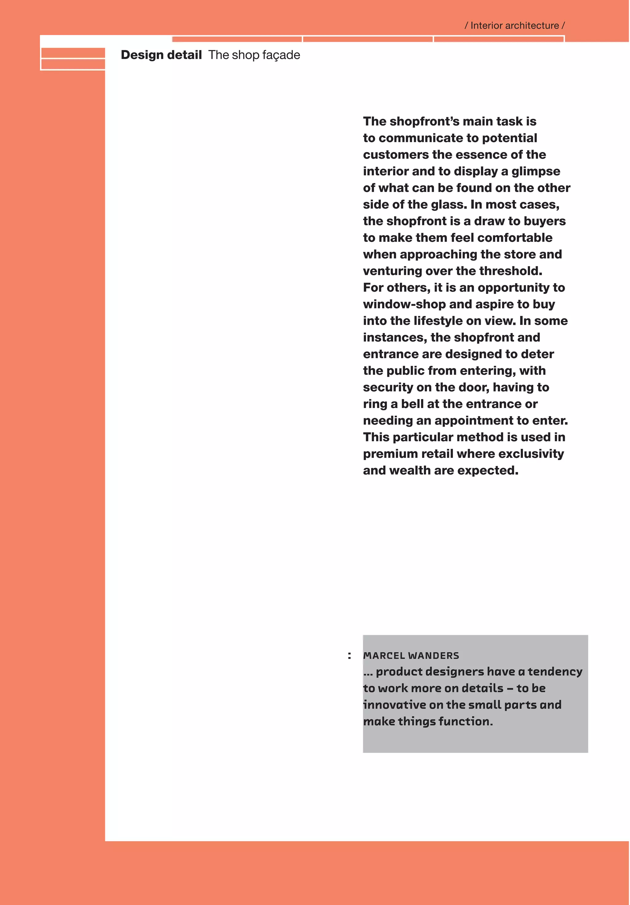 Branding and IdentityDesign detail The shop façade
/ Interior architecture /
The shopfront’s main task is
to communicate to potential
customers the essence of the
interior and to display a glimpse
of what can be found on the other
side of the glass. In most cases,
the shopfront is a draw to buyers
to make them feel comfortable
when approaching the store and
venturing over the threshold.
For others, it is an opportunity to
window-shop and aspire to buy
into the lifestyle on view. In some
instances, the shopfront and
entrance are designed to deter
the public from entering, with
security on the door, having to
ring a bell at the entrance or
needing an appointment to enter.
This particular method is used in
premium retail where exclusivity
and wealth are expected.
: MARCEL WANDERS
… product designers have a tendency
to work more on details – to be
innovative on the small parts and
make things function.
 