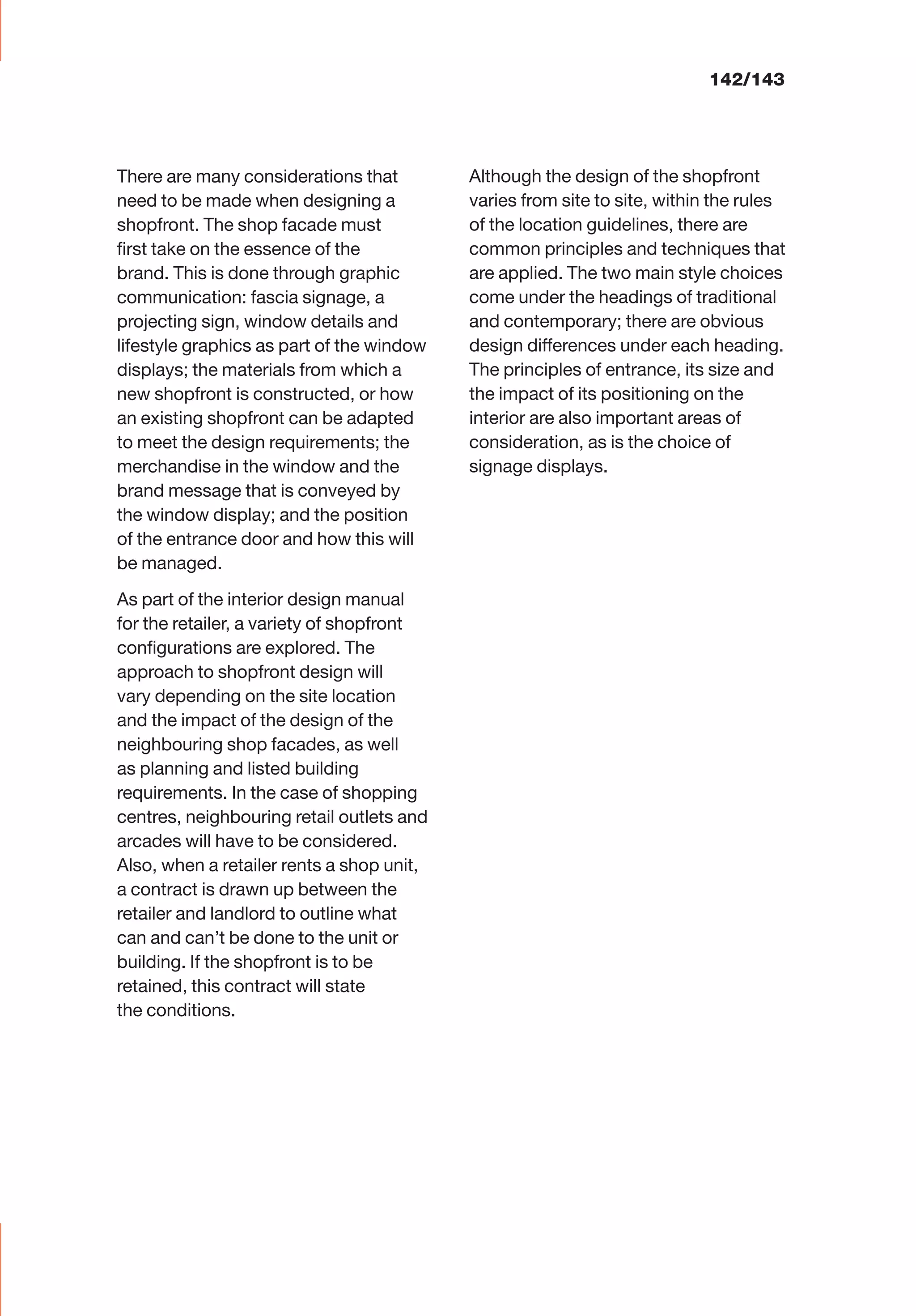 There are many considerations that
need to be made when designing a
shopfront. The shop facade must
ﬁrst take on the essence of the
brand. This is done through graphic
communication: fascia signage, a
projecting sign, window details and
lifestyle graphics as part of the window
displays; the materials from which a
new shopfront is constructed, or how
an existing shopfront can be adapted
to meet the design requirements; the
merchandise in the window and the
brand message that is conveyed by
the window display; and the position
of the entrance door and how this will
be managed.
As part of the interior design manual
for the retailer, a variety of shopfront
conﬁgurations are explored. The
approach to shopfront design will
vary depending on the site location
and the impact of the design of the
neighbouring shop facades, as well
as planning and listed building
requirements. In the case of shopping
centres, neighbouring retail outlets and
arcades will have to be considered.
Also, when a retailer rents a shop unit,
a contract is drawn up between the
retailer and landlord to outline what
can and can’t be done to the unit or
building. If the shopfront is to be
retained, this contract will state
the conditions.
Although the design of the shopfront
varies from site to site, within the rules
of the location guidelines, there are
common principles and techniques that
are applied. The two main style choices
come under the headings of traditional
and contemporary; there are obvious
design differences under each heading.
The principles of entrance, its size and
the impact of its positioning on the
interior are also important areas of
consideration, as is the choice of
signage displays.
142/143
 