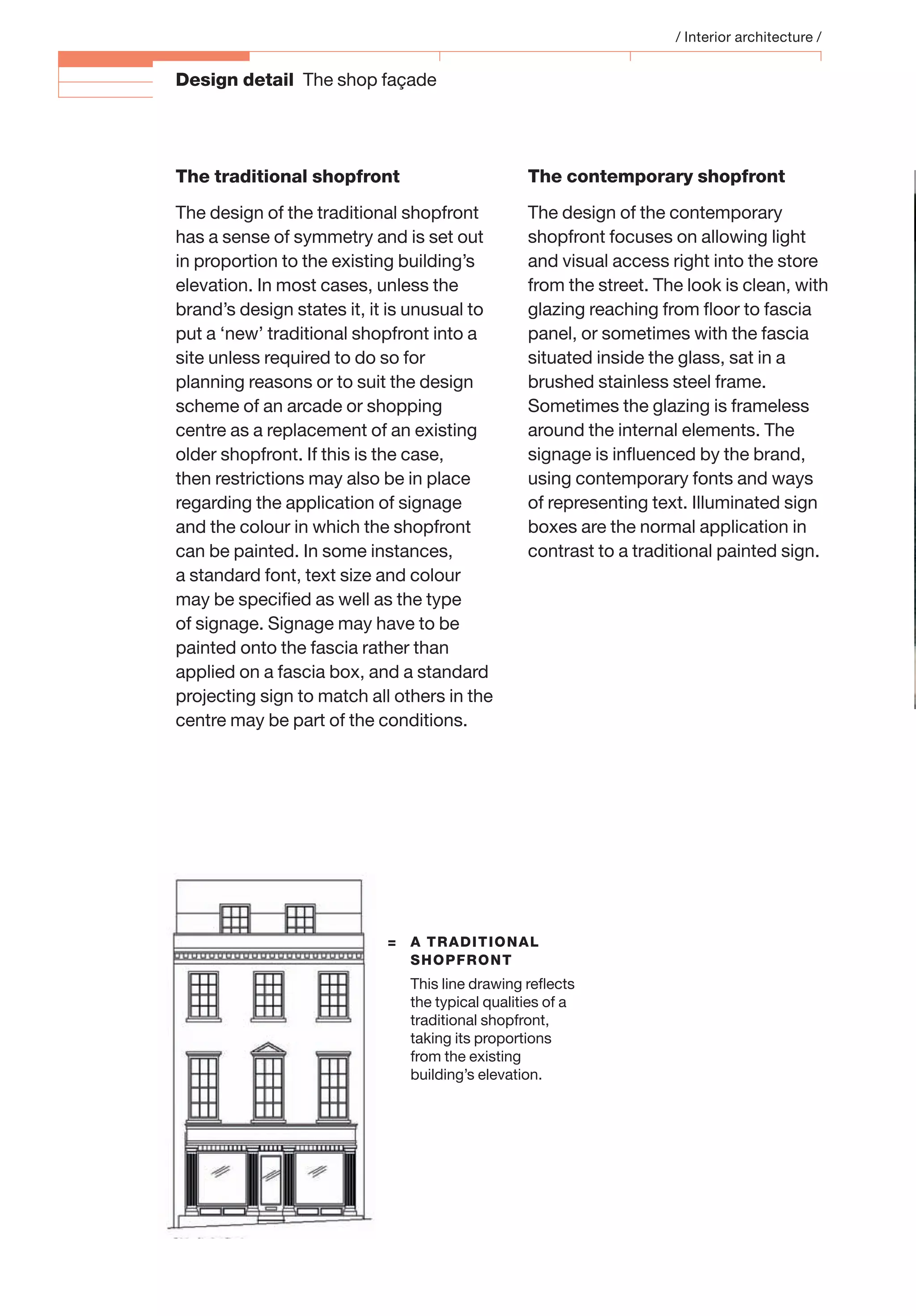 Design detail The shop façade
The traditional shopfront
The design of the traditional shopfront
has a sense of symmetry and is set out
in proportion to the existing building’s
elevation. In most cases, unless the
brand’s design states it, it is unusual to
put a ‘new’ traditional shopfront into a
site unless required to do so for
planning reasons or to suit the design
scheme of an arcade or shopping
centre as a replacement of an existing
older shopfront. If this is the case,
then restrictions may also be in place
regarding the application of signage
and the colour in which the shopfront
can be painted. In some instances,
a standard font, text size and colour
may be speciﬁed as well as the type
of signage. Signage may have to be
painted onto the fascia rather than
applied on a fascia box, and a standard
projecting sign to match all others in the
centre may be part of the conditions.
The contemporary shopfront
The design of the contemporary
shopfront focuses on allowing light
and visual access right into the store
from the street. The look is clean, with
glazing reaching from ﬂoor to fascia
panel, or sometimes with the fascia
situated inside the glass, sat in a
brushed stainless steel frame.
Sometimes the glazing is frameless
around the internal elements. The
signage is inﬂuenced by the brand,
using contemporary fonts and ways
of representing text. Illuminated sign
boxes are the normal application in
contrast to a traditional painted sign.
/ Interior architecture /
= A TRADITIONAL
SHOPFRONT
This line drawing reﬂects
the typical qualities of a
traditional shopfront,
taking its proportions
from the existing
building’s elevation.
 