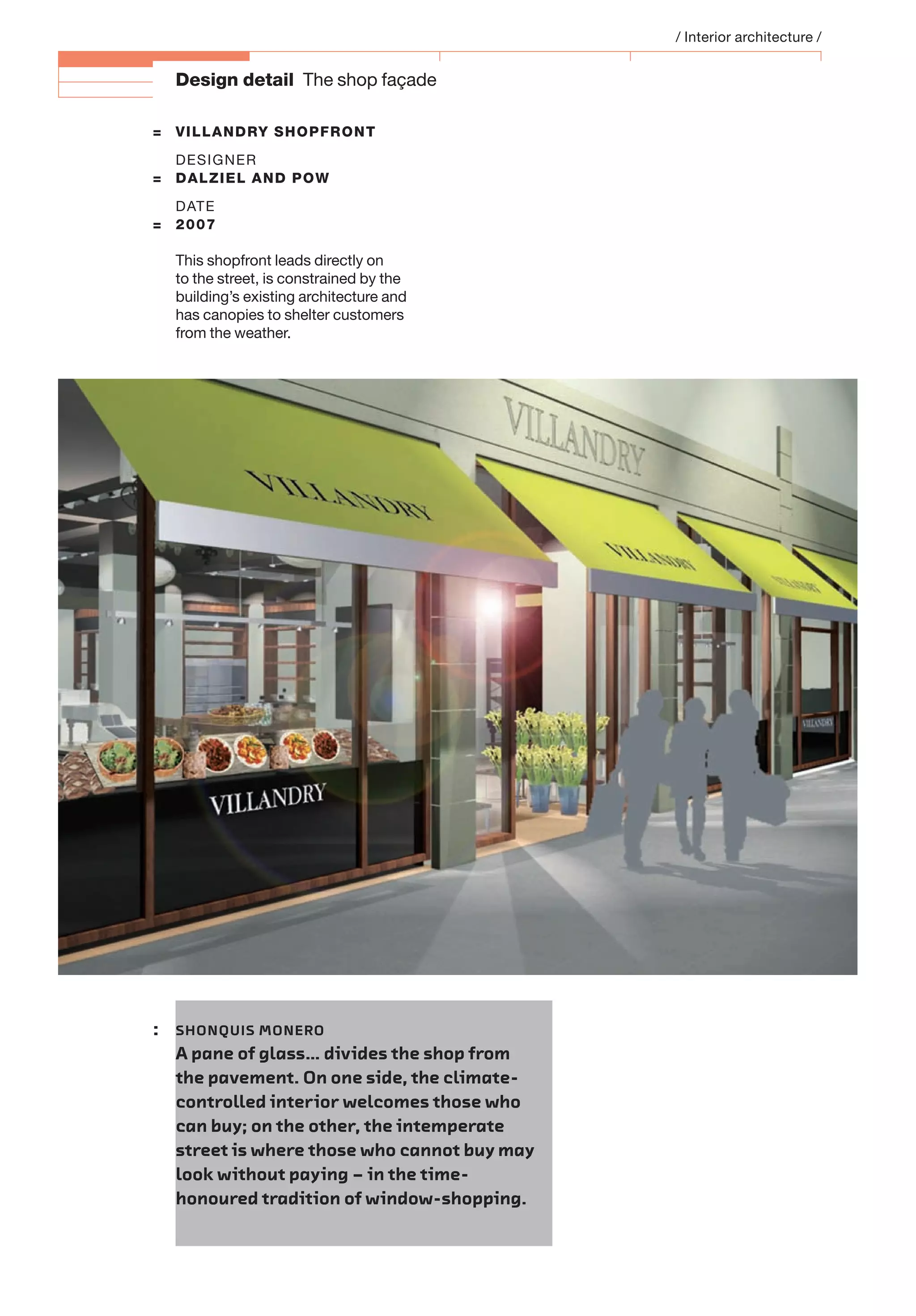 Design detail The shop façade
= VILLANDRY SHOPFRONT
DESIGNER
= DALZIEL AND POW
DATE
= 2007
This shopfront leads directly on
to the street, is constrained by the
building’s existing architecture and
has canopies to shelter customers
from the weather.
/ Interior architecture /
: SHONQUIS MONERO
A pane of glass… divides the shop from
the pavement. On one side, the climate-
controlled interior welcomes those who
can buy; on the other, the intemperate
street is where those who cannot buy may
look without paying – in the time-
honoured tradition of window-shopping.
 