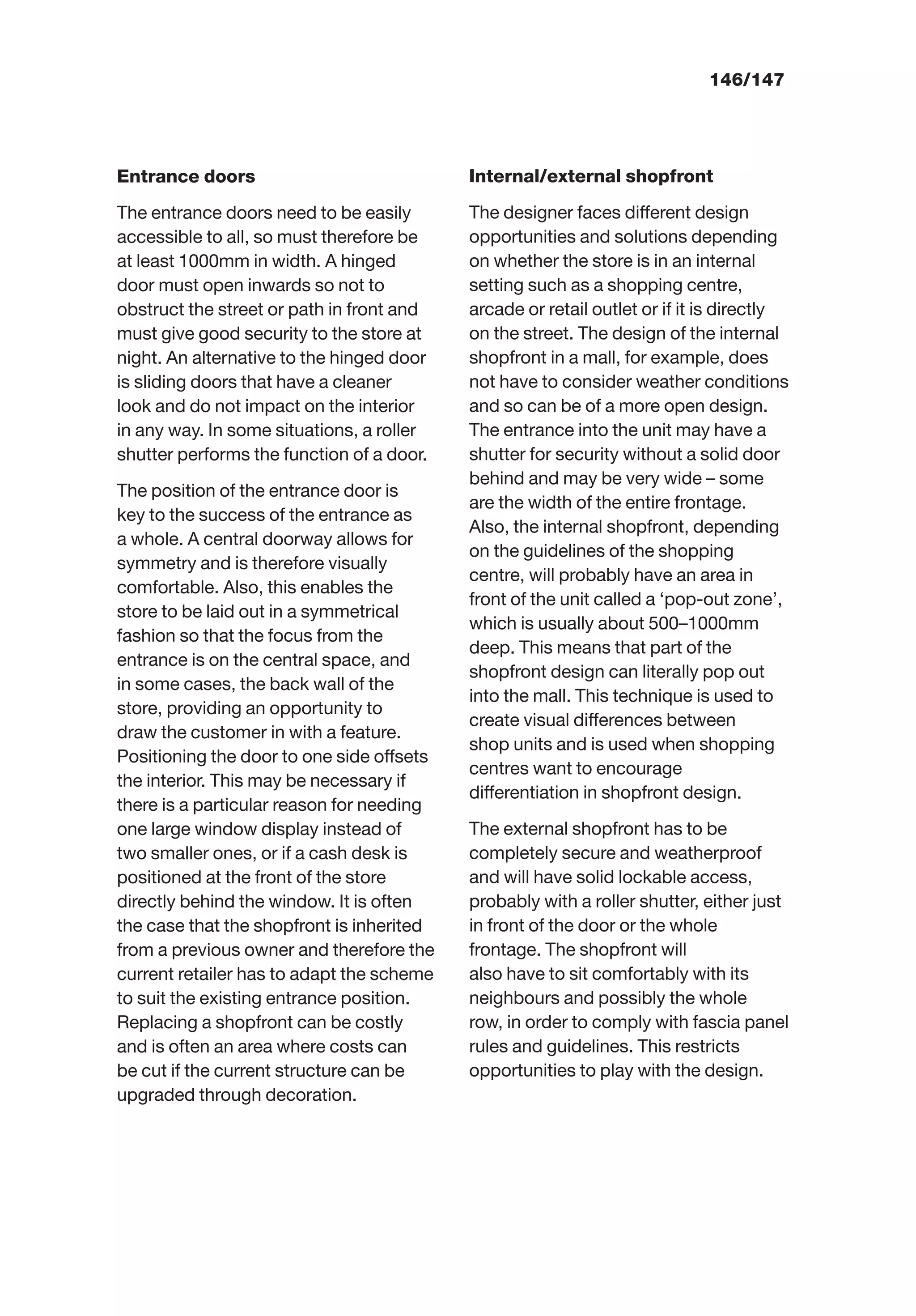 146/147
Entrance doors
The entrance doors need to be easily
accessible to all, so must therefore be
at least 1000mm in width. A hinged
door must open inwards so not to
obstruct the street or path in front and
must give good security to the store at
night. An alternative to the hinged door
is sliding doors that have a cleaner
look and do not impact on the interior
in any way. In some situations, a roller
shutter performs the function of a door.
The position of the entrance door is
key to the success of the entrance as
a whole. A central doorway allows for
symmetry and is therefore visually
comfortable. Also, this enables the
store to be laid out in a symmetrical
fashion so that the focus from the
entrance is on the central space, and
in some cases, the back wall of the
store, providing an opportunity to
draw the customer in with a feature.
Positioning the door to one side offsets
the interior. This may be necessary if
there is a particular reason for needing
one large window display instead of
two smaller ones, or if a cash desk is
positioned at the front of the store
directly behind the window. It is often
the case that the shopfront is inherited
from a previous owner and therefore the
current retailer has to adapt the scheme
to suit the existing entrance position.
Replacing a shopfront can be costly
and is often an area where costs can
be cut if the current structure can be
upgraded through decoration.
Internal/external shopfront
The designer faces different design
opportunities and solutions depending
on whether the store is in an internal
setting such as a shopping centre,
arcade or retail outlet or if it is directly
on the street. The design of the internal
shopfront in a mall, for example, does
not have to consider weather conditions
and so can be of a more open design.
The entrance into the unit may have a
shutter for security without a solid door
behind and may be very wide – some
are the width of the entire frontage.
Also, the internal shopfront, depending
on the guidelines of the shopping
centre, will probably have an area in
front of the unit called a ‘pop-out zone’,
which is usually about 500–1000mm
deep. This means that part of the
shopfront design can literally pop out
into the mall. This technique is used to
create visual differences between
shop units and is used when shopping
centres want to encourage
differentiation in shopfront design.
The external shopfront has to be
completely secure and weatherproof
and will have solid lockable access,
probably with a roller shutter, either just
in front of the door or the whole
frontage. The shopfront will
also have to sit comfortably with its
neighbours and possibly the whole
row, in order to comply with fascia panel
rules and guidelines. This restricts
opportunities to play with the design.
 