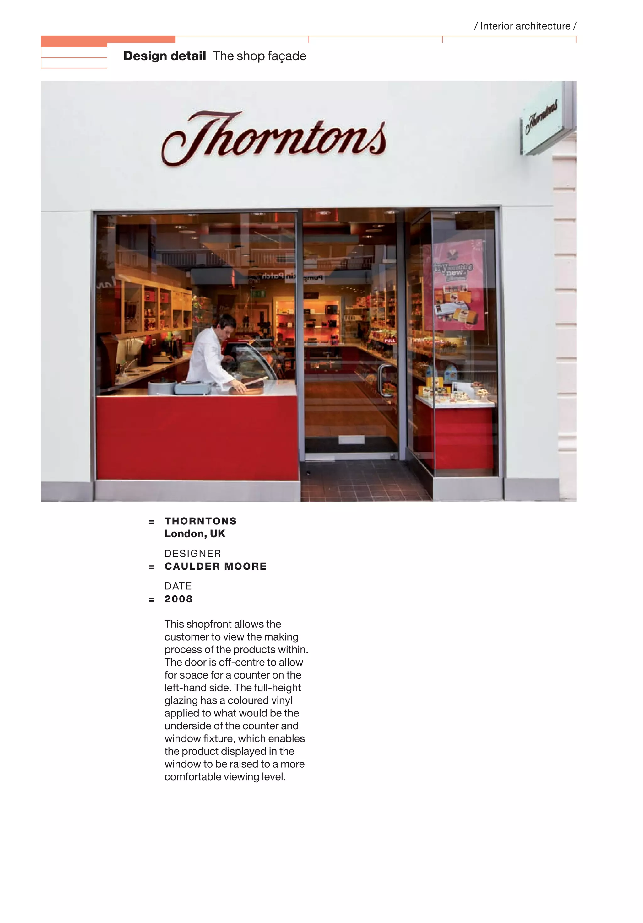 Design detail The shop façade
= THORNTONS
London, UK
DESIGNER
= CAULDER MOORE
DATE
= 2008
This shopfront allows the
customer to view the making
process of the products within.
The door is off-centre to allow
for space for a counter on the
left-hand side. The full-height
glazing has a coloured vinyl
applied to what would be the
underside of the counter and
window ﬁxture, which enables
the product displayed in the
window to be raised to a more
comfortable viewing level.
/ Interior architecture /
 